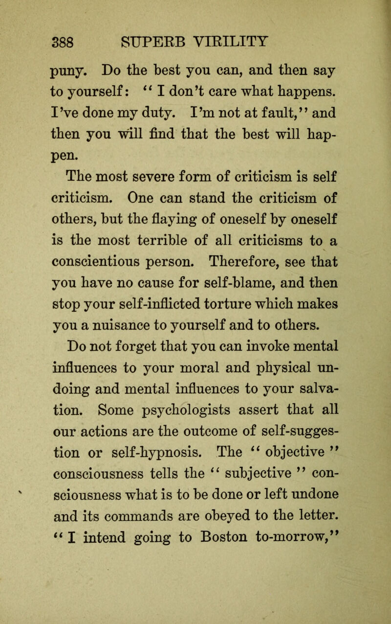 puny. Do the best you can, and then say to yourself: ‘‘I don’t care what happens. I Ve done my duty. I’m not at fault, ’ ’ and then you will find that the best will hap- pen. The most severe form of criticism is self criticism. One can stand the criticism of others, but the flaying of oneself by oneself is the most terrible of all criticisms to a conscientious person. Therefore, see that you have no cause for self-blame, and then stop your self-inflicted torture which makes you a nuisance to yourself and to others. Do not forget that you can invoke mental influences to your moral and physical un- doing and mental influences to your salva- tion. Some psychologists assert that all our actions are the outcome of self-sugges- tion or self-hypnosis. The objective ” consciousness tells the subjective ” con- sciousness what is to be done or left undone and its commands are obeyed to the letter. ‘‘ I intend going to Boston to-morrow,”