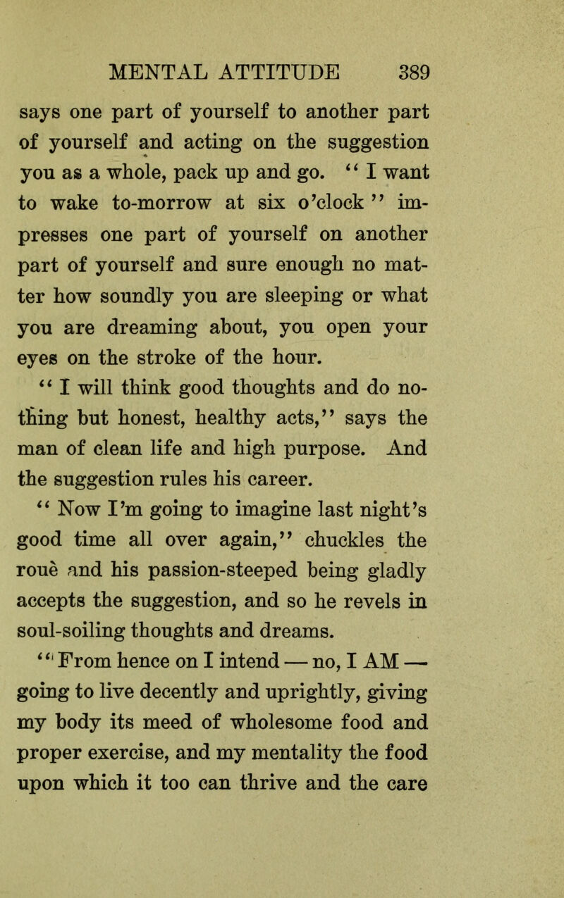 says one part of yourself to another part of yourself and acting on the suggestion you as a whole, pack up and go. ‘‘I want to wake to-morrow at six o’clock ” im- presses one part of yourself on another part of yourself and sure enough no mat- ter how soundly you are sleeping or what you are dreaming about, you open your eyes on the stroke of the hour. ‘‘ I will think good thoughts and do no- thing but honest, healthy acts,” says the man of clean life and high purpose. And the suggestion rules his career. Now I’m going to imagine last night’s good time all over again,” chuckles the roue and his passion-steeped being gladly accepts the suggestion, and so he revels in soul-soiling thoughts and dreams. ‘‘‘ From hence on I intend — no, I AM — going to live decently and uprightly, giving my body its meed of wholesome food and proper exercise, and my mentality the food upon which it too can thrive and the care