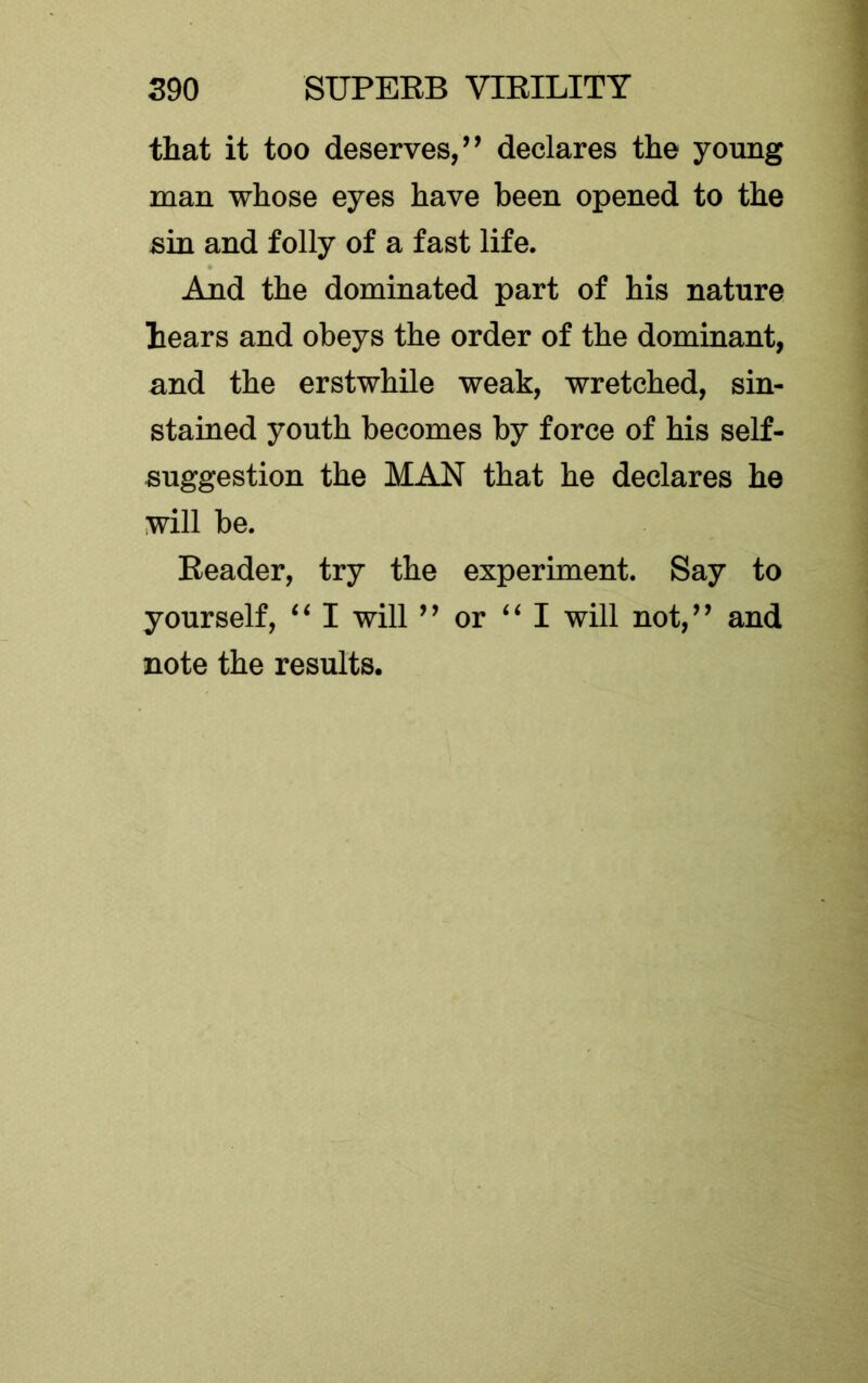 that it too deserves/^ declares the young man whose eyes have been opened to the sin and folly of a fast life. And the dominated part of his nature hears and obeys the order of the dominant, and the erstwhile weak, wretched, sin- stained youth becomes by force of his self- suggestion the MAN that he declares he will be. Eeader, try the experiment. Say to yourself, I will ’’ or I will not,’^ and note the results.