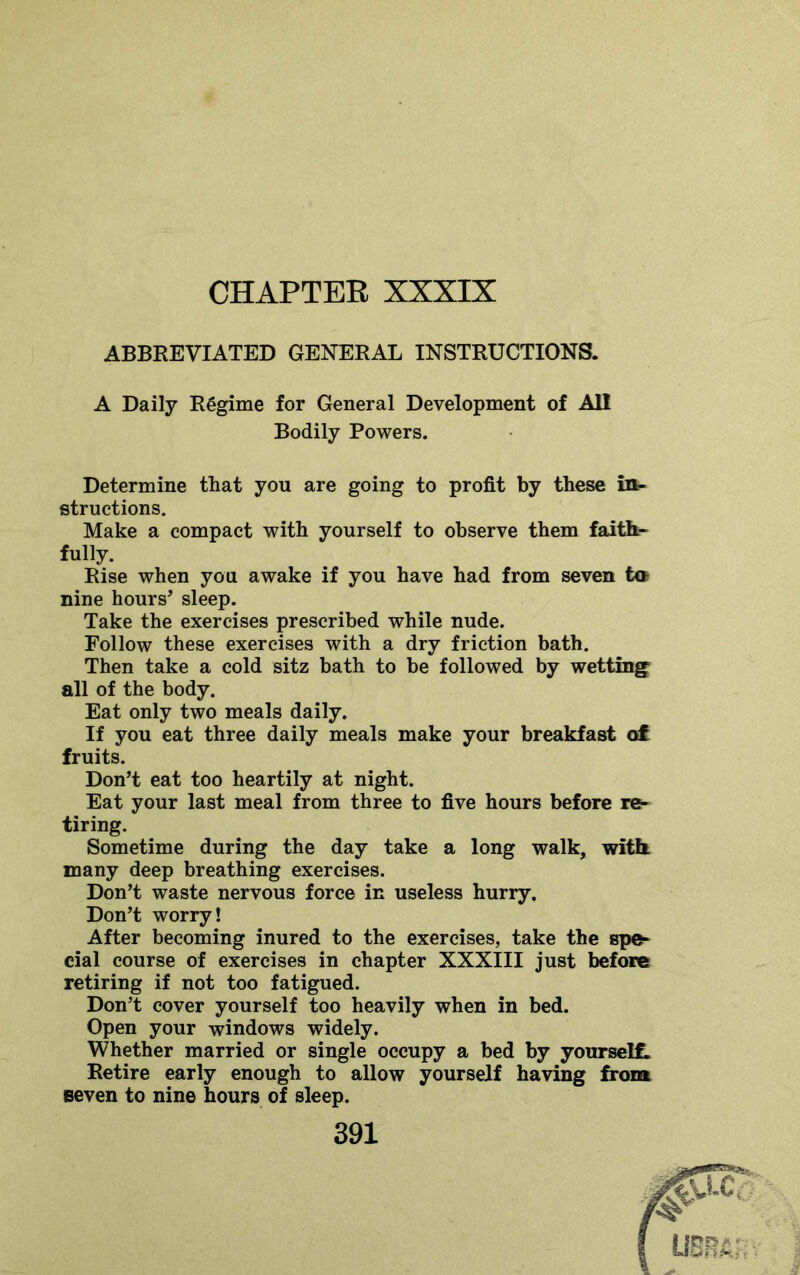 CHAPTEE XXXIX ABBREVIATED GENERAL INSTRUCTIONS. A Daily Regime for General Development of All Bodily Powers. Determine that you are going to profit by these in- structions. Make a compact with yourself to observe them faith- fully. Rise when you awake if you have had from seven ta nine hours’ sleep. Take the exercises prescribed while nude. Follow these exercises with a dry friction bath. Then take a cold sitz bath to be followed by wetting all of the body. Eat only two meals daily. If you eat three daily meals make your breakfast ot fruits. Don’t eat too heartily at night. Eat your last meal from three to five hours before re- tiring. Sometime during the day take a long walk, with many deep breathing exercises. Don’t waste nervous force in useless hurry. Don’t worry! After becoming inured to the exercises, take the spe- cial course of exercises in chapter XXXIII just before retiring if not too fatigued. Don’t cover yourself too heavily when in bed. Open your windows widely. Whether married or single occupy a bed by yourselL Retire early enough to allow yourself having from seven to nine hours of sleep.