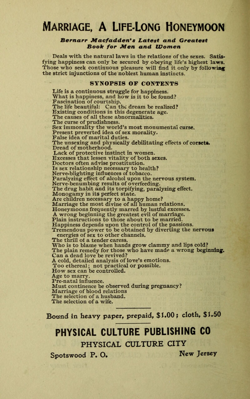 Marriage, A Life-Long Honeymoon Bernarr Macfadden*s Latest and Greatest Book for Men and Women Deals with the natural laws in the relations of the sexes. Satis- fying happiness can only be secured by obeying life’s highest laws. Those who seek continuous pleasure will find it only by following the strict injunctions of the noblest human instincts. SYNOPSIS OF CONTENTS Life is a continuous struggle for happiness. What is happiness, and how is it to be found? Fascination of courtship. The life beautiful: Can tht dream be realized? Existing conditions in this degenerate age. The causes of all these abnormalities. The curse of prudishness. Sex immorality the world’s most monumental curse. Present preverted idea of sex morality. False idea of marital duties. The unsexing and physically debilitating effects of corsets. Dread of motherhood. Lack of protective instinct in women. Excesses that lessen vitality of both sexes. Doctors often advise prostitution. Is sex relationship necessary to health? Nerve-blighting influences of tobacco. Paralyzing effect of alcohol upon the nervous system. Nerve-benumbing results of overfeeding. The drug habit and its torpifying, paralyzing effect. Monogamy in its perfect state. Are children necessary to a happy home? Marriage the most divine of all human relations. Honeymoons frequently marred by lustful excesses. A wrong beginning the greatest evil of marriage. Plain instructions to those about to be married. Happiness depends upon the control of the passions. Tremendous power to be obtained by diverting the nervous energies of sex to other channels. The thrill oi a tender caress. Who is to blame when hands grow clammy and lips cold? The plain remedy for those who have made a wrong beginning. Can a dead love be revived? A cold, detailed analysis of love’s emotions. Too ethereal; not practical or possible. How sex can be controlled. Age to marry. Pre-natal influence. Must continence be observed during pregnancy? Marriage of blood relations The selection of a husband. The selection of a wife. Bound in heavy paper, prepaid, $K00; cloth, $J.50 PHYSICAL CULTURE PUBLISHING CO PHYSICAL CULTURE CITY