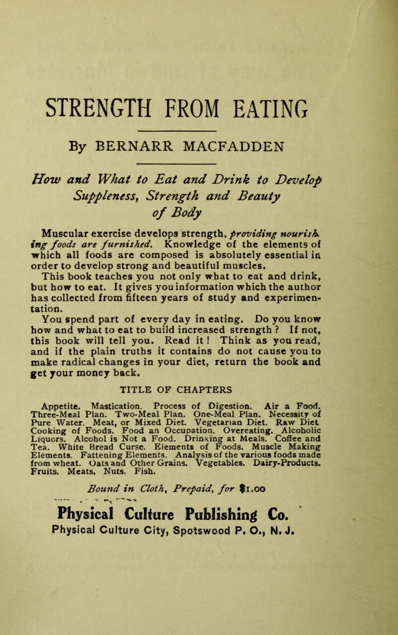 STRENGTH FROM EATING By BERNARR MACFADDEN How and What to Eat and Drink to Develop Suppleness, Strength and Beauty of Body Muscular exercise develops strength, providing nourish ing foods are furnished. Knowledge of the elements of which all foods are composed is absolutely essential in order to develop strong and beautiful muscles. This book teaches you not only what to eat and drink, but how to eat. It gives you information which the author has collected from fifteen years of study and experimen- tation. You spend part of every day in eating. Do you know how and what to eat to build increased strength ? If not, this book will tell you. Read it ! Think as you read, and if the plain truths it contains do not cause you to make radical changes in your diet, return the book and get your money back. TITLE OF CHAPTERS Appetite. Mastication. Process of Digestion. Air a Food. Three-Meal Plan. Two-Meal Plan. One-Meal Plan. Necessity of Pure Water. Meat, or Mixed Diet. Vegetarian Diet. Raw Diet Cooking of Foods. Food an Occupation. Overeating. Alcoholic Liquors. Alcohol is Not a Food. Drinking at Meals. Coffee and Tea. White Bread Curse. Elements of Foods. Muscle Making Elements. Fattening Elements. Analysis of the various foods made from wheat. Oats and Other Grains. Vegetables. Dairy-Products. Fruits. Meats. Nuts. Fish. Bound in Clothe Prepaid, for fi.OO Physical Culture Publishing Co.