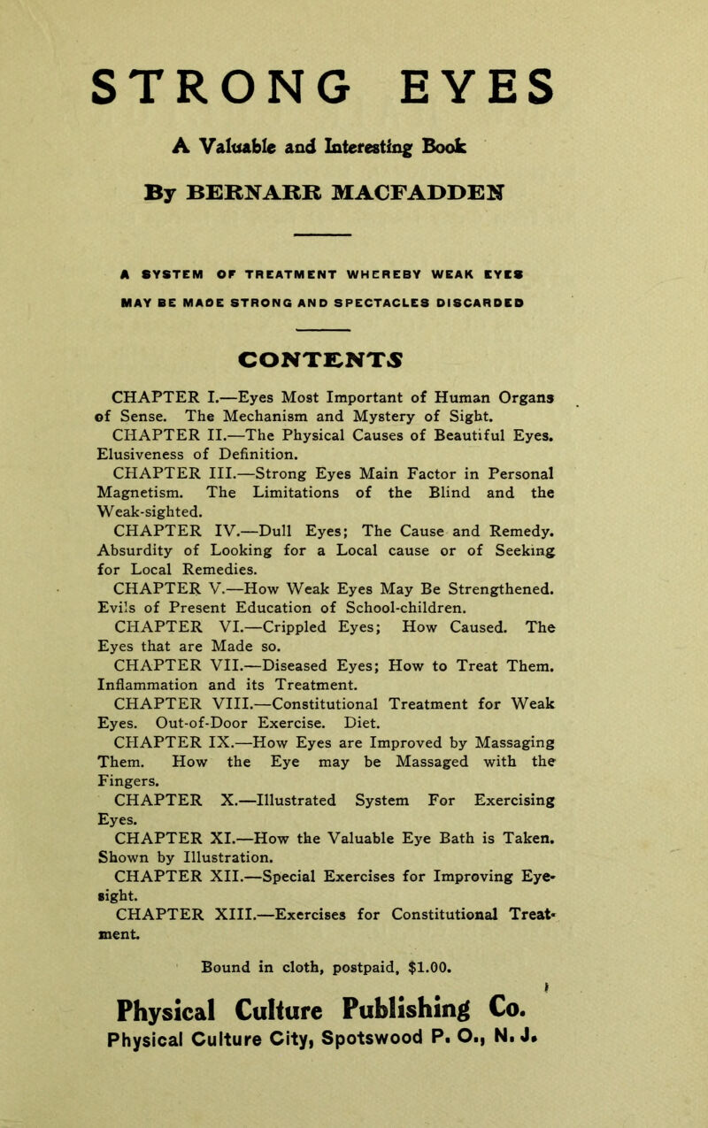 STRONG EYES A Valuable and Interesting Book By BERNARR MACFADDEN A SYSTEM OF TREATMENT WHEREBY WEAK EYES MAY BE MADE STRONG AND SPECTACLES DISCARDED CONTENTS CHAPTER I.—Eyes Most Important of Human Organs of Sense. The Mechanism and Mystery of Sight. CHAPTER II.—The Physical Causes of Beautiful Eyes. Elusiveness of Definition. CHAPTER III.—Strong Eyes Main Factor in Personal Magnetism. The Limitations of the Blind and the Weak-sighted. CHAPTER IV.—Dull Eyes; The Cause and Remedy. Absurdity of Looking for a Local cause or of Seeking for Local Remedies. CHAPTER V.—How Weak Eyes May Be Strengthened. Evils of Present Education of School-children. CHAPTER VI.—Crippled Eyes; How Caused. The Eyes that are Made so. CHAPTER VII.—Diseased Eyes; How to Treat Them. Inflammation and its Treatment. CHAPTER VIII.—Constitutional Treatment for Weak Eyes. Out-of-Door Exercise. Diet. CHAPTER IX.—How Eyes are Improved by Massaging Them. How the Eye may be Massaged with the Fingers. CHAPTER X.—Illustrated System For Exercising Eyes. CHAPTER XI.—How the Valuable Eye Bath is Taken. Shown by Illustration. CHAPTER XII.—Special Exercises for Improving Eye- sight. CHAPTER XIII.—Exercises for Constitutional Treat- ment. Bound in cloth, postpaid, $1.00. Physical Culture Publishing Co.