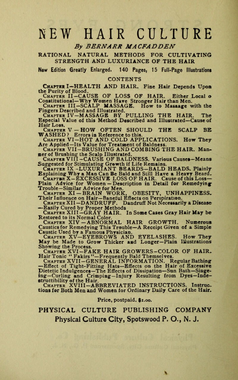 NEW HAIR CULTURE By BERNARR MACFADDEN RATIONAL NATURAL METHODS FOR CULTIVATING STRENGTH AND LUXURIANCE OF THE HAIR New Edition Greatly Enlarged. 140 Pagesi 15 Full-Page lllustratione CONTENTS Chaptbk I—health and HAIR. Fine Hair Depends Upon the Purity of Blood. Chapter II-CAUSE OF LOSS OF HAIR. Either Local o Constitutional—Why Women Hare Stronger Hair than Men. Chapter III—SCALP MASSAGE. How to Masaage with the Fingers Described and Illustrated. Chapter IV-MASSAGE BY PULLING THE HAIR. The Especial Value of this Method Described and Illustrated—Cause of Hair Loss. Chapter V - HOW OFTEN SHOULD THE SCALP BE WASHED? Errors in Reference to this. Chapter VI-HOT AND COLD APPLICATIONS. How They Are Applied—Its Value for Treatment of Baldness. Chapter VII-BRUSHING AND COMBING THE HAIR. Man- fierof Brushing the Scalp Illustrated. Chapter VIII-CAUSE OF BALDNESS. Various Causen-Means Suggested for Stimulating Growth if Life Remains. Chapter IX -LUXURIANT BEARDS-BALD HEADS. Plainly Explaining Why a Man Can Be Bald and Still Have a Heavy Beard, Chapt»r X-EXCESSIVE LOSS OF HAIR. Cause of this Loss- Plain Advice for Women — Description in Detail for Remedying- Trouble—Similar Advice for Men. Chapter XI —BRAIN WORK, OBESITY, UNHAPPINESS. Their Influence on Hair—Baneful Effects on Perspiration. Chapter XII—DANDRUFF. Dandruff Not Necessarily a Disease —Easily Cured by Proper Methods Chapter XIII—GRAY HAIR. In Some Cases Gray Hair May be Restored to its Normal Color. Chapter XIV-ABNORMAL HAIR GROWTH. Numeroua Caustics for Remedying This Trouble—A Receipt Given of a Simple Caustic Used by a Famous Physician. Chapter XV—EYEBROWS AND EYELASHES. How They May be Made to Grow Thicker aad Longer—Plain Illustrations Showing the Process. Chapter XVI-FAKE HAIR GROWERS-COLOR OF HAIR. Hair Tonic “ Fakirs’’—Frequently Bald Themselves. Chapter XVII-GENERAL INFORMATION. Regular Bathing —Effect of Tight-Fitting Hats—Effects on the Hair of Excessive Dietetic Indulgences—The Effects of Dissipation—Sun Bath—Singe- ing—Curling and Crimping—Injury Resulting from Dyes—Inde- structibility of the Hair. Chapter XVIII-ABBREVIATED INSTRUCTIONS. Instruc.. tions for Both Men and Women for Ordinary Daily Care of the Hair. Price, postpaid, $i.oo. PHYSICAL CULTURE PUBLISHING COMPANY Physical Culture City, Spotswood P. O., N. J. A