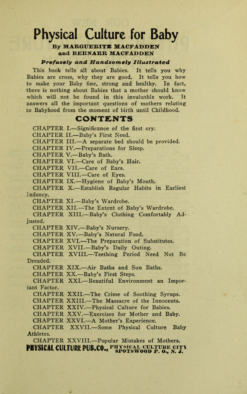 By MABGUBBITB MACFADBEN and BEBNABB MACFABBEN Profusmty and Handsomely Illustrated This book tells all about Babies. It tells you why Babies are cross, why they are good. It tells you how to make your Baby fine, strong and healthy. In fact, there is nothing about Babies that a mother should know which will not be found in this invaluable work. It answers all the important questions of mothers relating to Babyhood from the moment of birth until Childhood. CONTENTS CHAPTER I.—Significance of the first cry. CHAPTER II.—Baby’s First Need. CHAPTER III.—A separate bed should be provided. CHAPTER IV.—Preparations for Sleep. CHAPTER V.—Baby’s Bath. CHAPTER VI.—Care of Baby’s Hair. CHAPTER VII.—Care of Ears. CHAPTER VIII.—Care of Eyes. CHAPTER IX.—Hygiene of Baby’s Mouth. CHAPTER X.—Establish Regular Habits in Earliest Infancy. CHAPTER XI.—Baby’s Wardrobe. CHAPTER XII.—The Extent of Baby’s Wardrobe. CHAPTER XIII.—Baby’s Clothing Comfortably Ad- justed. CHAPTER XIV.—Baby’s Nursery. CHAPTER XV.—Baby’s Natural Food. CHAPTER XVI.—The Preparation of Substitutes. CHAPTER XVII.—Baby’s Daily Outing. CHAPTER XVIII.—Teething Period Need Not Be Dreaded. CHAPTER XIX.—Air Baths and Sun Baths. CHAPTER XX.—Baby’s First Steps. CHAPTER XXI.—Beautiful Environment an Impor- tant Factor. CHAPTER XXII.—The Crime of Soothing Syrups. CHAPTER XXIII.—The Massacre of the Innocents. CHAPTER XXIV.—Physical Culture for Babies. CHAPTER XXV.—Exercises for Mother and Baby. CHAPTER XXVI.—A Mother’s Experience. CHAPTER XXVII.—Some Physical Culture Baby Athletes. CHAPTER XXVIII.—Popular Mistakes of Mothers. ravsicu CUHIIM P18.C0., »®T