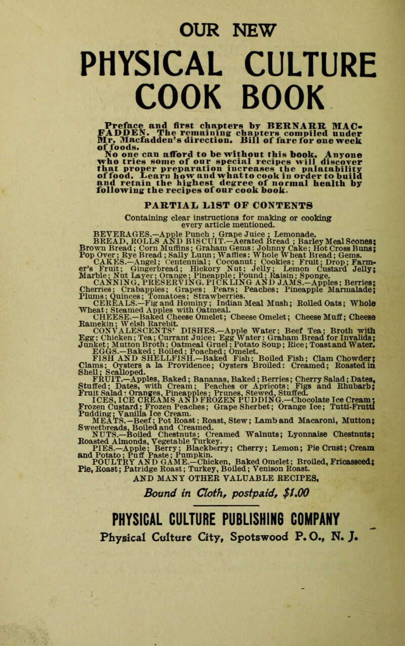 OUR NEW PHYSICAL CULTURE COOK BOOK Preface and first chapters by BERNARR MAC- FADDEN. The remainingr chapters compiled nnder Mr. Macfadden’s direction. Bill of fare for one week of foods. No one can afford to be without this book. Anyone who tries some of our special recipes will discover that proper preparation increases the palatability of food. Eearii how and whatto cook in order to build and retain the highest degree of normal health by following the recipes of our cook book. PARTIAL LIST OF CONTENTS Containing clear instructions for making or cooking every article mentioned. BEVERAGES.—Apple Punch j Grape Juice; Lemonade. BREAD, ROLLS AND BISCUIT.—Aerated Bread ; Barley Meal Scones; Brown Bread; Corn Muffins; Graham Gems: Johnny Cake; Hot Cross Buns; Pop Over; Rye Bread; Sally Lunn; Waffies; Whole Wheat Bread; Gems. CAKES.—Angel; Centennial; Cocoanut; Cookies; Fruit; Drop; Farm- er’s Fruit; Gingerbread; Hickory Nut; Jelly; Lemon Custard Jelly; Marble; Nut Layer; Orange: Pineapple; Pound; Raisin; Sponge. CANNING, PRESERVING. PICKLING AND JAMS.-Apples; Berries; Cherries; Crabapples; Grapes; Pears; Peaches; Pineapple Marmalade; Plums; Quinces; Tomatoes; Strawberries. CEREALS.—Fig and Hominy; Indian Meal Mush; Rolled Oats; Whole Wheat; Steamed Apples with Oatmeal. CHEESE.—Baked Cheese Omelet; Cheese Omelet; Cheese Muff; Cheese Ramekin; W elsh Rarebit. CONVALESCENTS’ DISHES.-Apple Water; Beef Tea; Broth with Egg; Chicken; Tea; Currant Juice; Egg Water: Graham Bread for Invalids; Junket: Mutton Broth; Oatmeal Gruel; Potato Soup; Rice; Toast and Water. EGGS.—Baked;Boiled; Poached: Omelet. FISH AND SHELLFISH.-Baked Fish; Boiled Fish; Clam Chowder; Clams; Oysters a la Providence; Oysters Broiled: Creamed; Roasted in Shell; Scalloped. FRUIT.—Apples, Baked; Bananas, Baked; Berries; Cherry Salad; Dates, Stuffed; Dates, with Cream; Peaches or Apricots; Figs and Rhubarb; Fruit Saladr Oranges, Pineapples; Prunes, Stewed, Stuffed. ICES, ICE CREAMS AND FROZEN PUDDING.—Chocolate Ice Cream; Frozen Custard; Frozen Peaches; Grape Sherbet; Orange Ice; Tutti-Frutti Pudding UVaniUa Ice Cream. MEATS.—Beef; Pot Roast; Roast, Stew; Lamb and Macaroni, Mutton; Sweetbreads, Boiled and Creamed. NUTS.—Boiled Chestnuts; Creamed Walnuts; Lyonnaise Chestnuts; Roasted Almonds, Vegetable Turkey. PIES.—Apple; Berry; Blackberry; Cherry; Lemon; Pie Crust; Cream and Potato: Puff Paste; Pumpkin. POULTRY AND GAME.—Chicken, Baked Omelet; Broiled, Fricasseed; Pie, Roast; Patridge Roast; Turkey, Boiled; Venison Roast. AND MANY OTHER VALUABLE RECIPES, Bound in Cloth, postpaid, $1*00 PHYSICAL CULTURE PUBLISHIN6 COMPANY