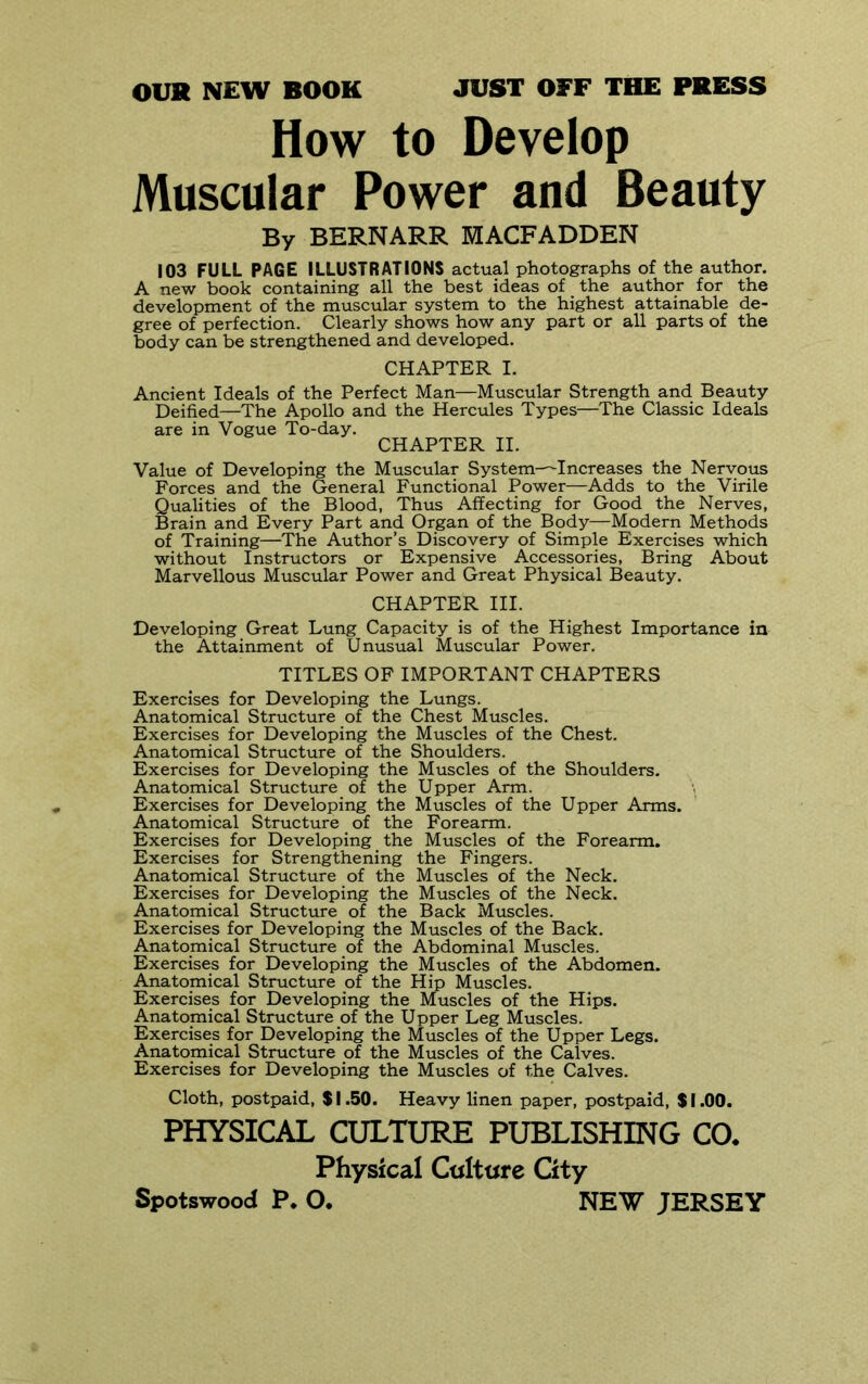 OUR NEW BOOK JUST OFF THE PRESS How to Develop Muscular Power and Beauty By BERNARR MACFADDEN 103 FULL PAGE ILLUSTRATIONS actual photographs of the author. A new book containing all the best ideas of the author for the development of the muscular system to the highest attainable de- gree of perfection. Clearly shows how any part or all parts of the body can be strengthened and developed. CHAPTER I. Ancient Ideals of the Perfect Man—Muscular Strength and Beauty Deified—The Apollo and the Hercules Types—The Classic Ideals are in Vogue To-day. CHAPTER II. Value of Developing the Muscular System—Increases the Nervous Forces and the General Functional Power—Adds to the Virile Qualities of the Blood, Thus Affecting for Good the Nerves, Brain and Every Part and Organ of the Body—Modern Methods of Training—The Author’s Discovery of Simple Exercises which without Instructors or Expensive Accessories, Bring About Marvellous Muscular Power and Great Physical Beauty. CHAPTER III. Developing Great Lung Capacity is of the Highest Importance in the Attainment of Unusual Muscular Power. TITLES OP IMPORTANT CHAPTERS Exercises for Developing the Lungs. Anatomical Structure of the Chest Muscles. Exercises for Developing the Muscles of the Chest. Anatomical Structure of the Shoulders. Exercises for Developing the Muscles of the Shoulders. Anatomical Structure of the Upper Arm. Exercises for Developing the Muscles of the Upper Arms. Anatomical Structure _ of the Forearm. Exercises for Developing the Muscles of the Forearm. Exercises for Strengthening the Fingers. Anatomical Structure of the Muscles of the Neck. Exercises for Developing the Muscles of the Neck. Anatomical Structure of the Back Muscles. Exercises for Developing the Muscles of the Back. Anatomical Structure of the Abdominal Muscles. Exercises for Developing the Muscles of the Abdomen. Anatomical Structure of the Hip Muscles. Exercises for Developing the Muscles of the Hips. Anatomical Structure of the Upper Leg Muscles. Exercises for Developing the Muscles of the Upper Legs. Anatomical Structure of the Muscles of the Calves. Exercises for Developing the Muscles of the Calves. Cloth, postpaid, $ 1.50. Heavy linen paper, postpaid, $ 1.00. PHYSICAL CULTURE PUBLISHING CO. Physical Ctiittire City Spotswood P. O. NEW JERSEY