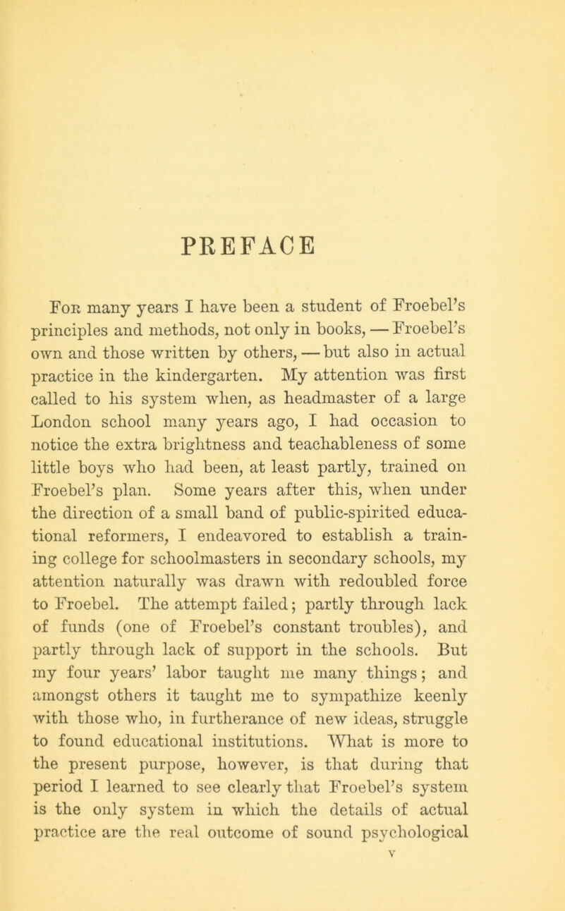 PREFACE For many years I have been a student of FroebePs principles and methods, not only in books, — FroebePs own and those written by others, — but also in actual practice in the kindergarten. My attention was first called to his system when, as headmaster of a large London school many years ago, I had occasion to notice the extra brightness and teachableness of some little boys who had been, at least partly, trained on FroebePs plan. Some years after this, when under the direction of a small band of public-spirited educa- tional reformers, I endeavored to establish a train- ing college for schoolmasters in secondary schools, my attention naturally was drawn with redoubled force to Froebel. The attempt failed; partly through lack of funds (one of FroebePs constant troubles), and partly through lack of support in the schools. But my four years’ labor taught me many things; and amongst others it taught me to sympathize keenly with those who, in furtherance of new ideas, struggle to found educational institutions. What is more to the present purpose, however, is that during that period I learned to see clearly that FroebePs system is the only system in which the details of actual practice are the real outcome of sound psychological