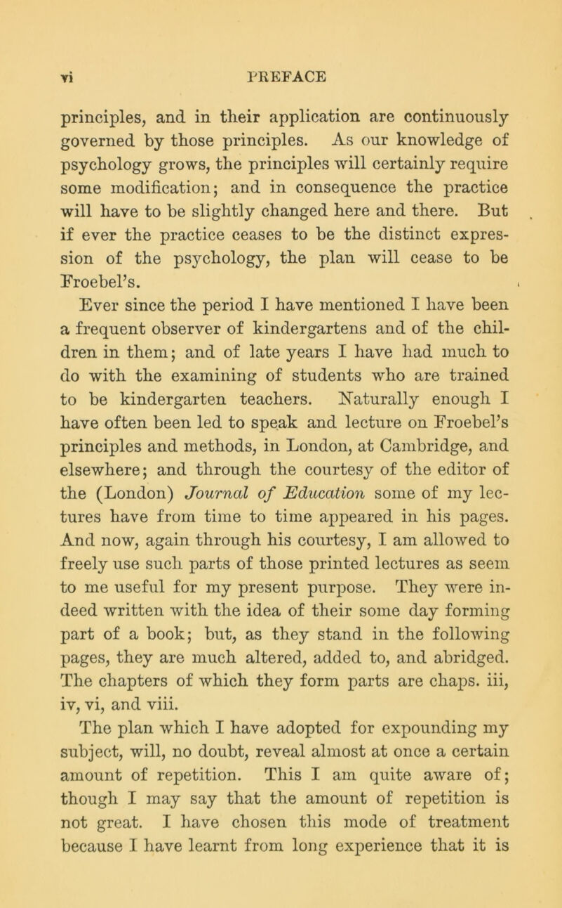 principles, and in tlieir application are continuously governed by those principles. As our knowledge of psychology grows, the principles will certainly require some modification; and in consequence the practice will have to be slightly changed here and there. But if ever the practice ceases to be the distinct expres- sion of the psychology, the plan will cease to be Eroebel’s. Ever since the period I have mentioned I have been a frequent observer of kindergartens and of the chil- dren in them; and of late years I have had much to do with the examining of students who are trained to be kindergarten teachers. Naturally enough I have often been led to speak and lecture on Froebel’s principles and methods, in London, at Cambridge, and elsewhere; and through the courtesy of the editor of the (London) Journal of Education some of my lec- tures have from time to time appeared in his pages. And now, again through his courtesy, I am allowed to freely use such parts of those printed lectures as seem to me useful for my present purpose. They were in- deed written with the idea of their some day forming part of a book; but, as they stand in the following pages, they are much altered, added to, and abridged. The chapters of which they form parts are chaps, iii, iv, vi, and viii. The plan which I have adopted for expounding my subject, will, no doubt, reveal almost at once a certain amount of repetition. This I am quite aware of; though I may say that the amount of repetition is not great. I have chosen this mode of treatment because I have learnt from long experience that it is