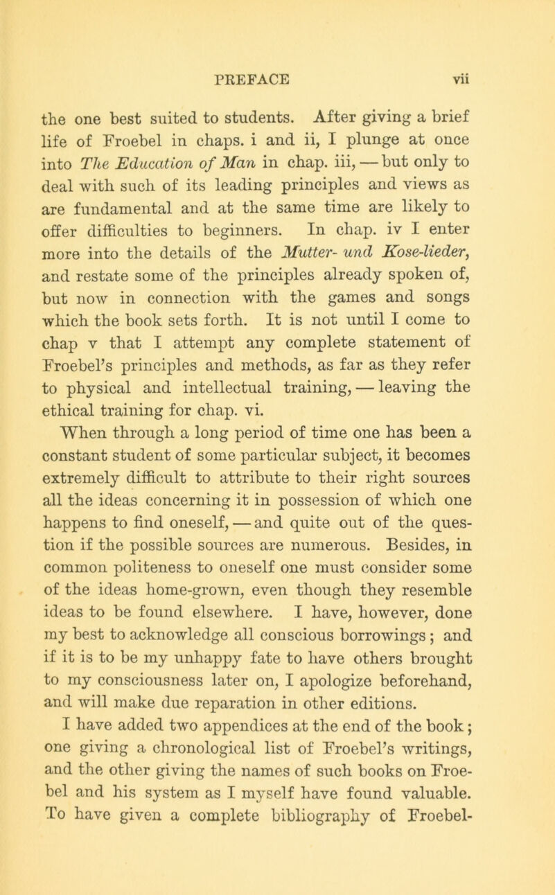 the one best suited to students. After giving a brief life of Froebel in chaps, i and ii, I plunge at once into The Education of Man in chap, iii,— but only to deal with such of its leading principles and views as are fundamental and at the same time are likely to offer difficulties to beginners. In chap, iv I enter more into the details of the Mutter- und Kose-lieder, and restate some of the principles already spoken of, but now in connection with the games and songs which the book sets forth. It is not until I come to chap v that I attempt any complete statement of Froebel’s principles and methods, as far as they refer to physical and intellectual training, — leaving the ethical training for chap. vi. When through a long period of time one has been a constant student of some particular subject, it becomes extremely difficult to attribute to their right sources all the ideas concerning it in possession of which one happens to find oneself, — and quite out of the ques- tion if the possible sources are numerous. Besides, in common politeness to oneself one must consider some of the ideas home-grown, even though they resemble ideas to be found elsewhere. I have, however, done my best to acknowledge all conscious borrowings ; and if it is to be my unhappy fate to have others brought to my consciousness later on, I apologize beforehand, and will make due reparation in other editions. I have added two appendices at the end of the book; one giving a chronological list of Froebel’s writings, and the other giving the names of such books on Froe- bel and his system as I myself have found valuable. To have given a complete bibliography of Froebel-
