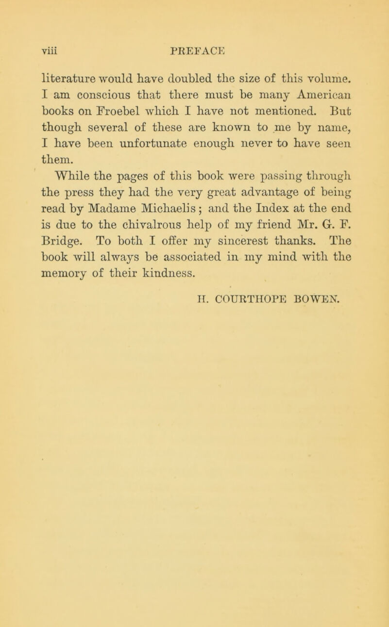 literature would have doubled the size of this volume. I am conscious that there must be many American books on Froebel which I have not mentioned. But though several of these are known to me by name, I have been unfortunate enough never to have seen them. While the pages of this book were passing through the press they had the very great advantage of being read by Madame Michaelis; and the Index at the end is due to the chivalrous help of my friend Mr. G. F. Bridge. To both I offer my sincerest thanks. The book will always be associated in my mind with the memory of their kindness. H. COURTHOPE BOWEN.