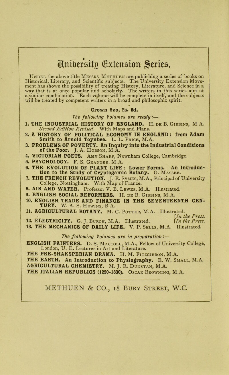 I Sttibersitij Extension §tries. Under the above title Messrs Methuen are publishing a series of books on Historical, Literary, and Scientific subjects. The University Extension Move- ment has shown the possibility of treating History, Literature, and Science in a way that is at once popular and scholarly. The writers in this series aim at a similar combination. Each volume will be complete in itself, and the subjects will be treated by competent writers in a broad and philosophic spirit. • Crown 8yo, 2s. 6d. The following Volumes aye ready:— 1. THE INDUSTRIAL HISTORY OF ENGLAND. H. de B. Gibbins, M.A. Second Editioti Revised. With Maps and Plans. 2. A HISTORY OF POLITICAL ECONOMY IN ENGLAND : from Adam Smith to Arnold Toynbee. L. L. Price, M.A. 3. PROBLEMS OF POVERTY. An Inquiry into the Industrial Conditions of the Poor. J. A. Hobson, M.A. 4. VICTORIAN POETS. Amy Sharp, Newnham College, Cambridge. 5. PSYCHOLOGY. F. S. Granger, M.A. 6. THE EVOLUTION OF PLANT LIFE: Lower Forms. An Introduc- tion to the Study of Cryptogamic Botany. G. Massee. 7. THE FRENCH REVOLUTION. J. E. Symes, M.A., Principal of University College, Nottingham. With Map of France. 8. AIR AND WATER. Professor V. B. Lewes, M.A. Illustrated. 9. ENGLISH SOCIAL REFORMERS. H. de B. Gibbins, M.A. 10. ENGLISH TRADE AND FINANCE IN THE SEVENTEENTH CEN- TURY. W. A. S. Hewins, B.A. 11. AGRICULTURAL BOTANY. M. C. Potter, M.A. Illustrated. \_Ifl tll€ Pt'CSS* 12. ELECTRICITY. G. J. Burch, M.A. Illustrated. [In the Press. 13. THE MECHANICS OF DAILY LIFE. V. P. Sells, M.A. Illustrated. The following Volumes are in preparation:— ENGLISH PAINTERS. D. S. Maccoll, M.A., Fellow of University College, London, U. E. Lecturer in Art and Literature. THE PRE-SHAKSPERIAN DRAMA. H. M. Fitzgibbon, M.A. THE EARTH. An Introduction to Physiography. E. W. Small, M.A. AGRICULTURAL CHEMISTRY. M. J. R. Dunstan, M.A. THE ITALIAN REPUBLICS (1250-1830). Oscar Browning, M.A. METHUEN & CO., 18 Bury Street, W.C.
