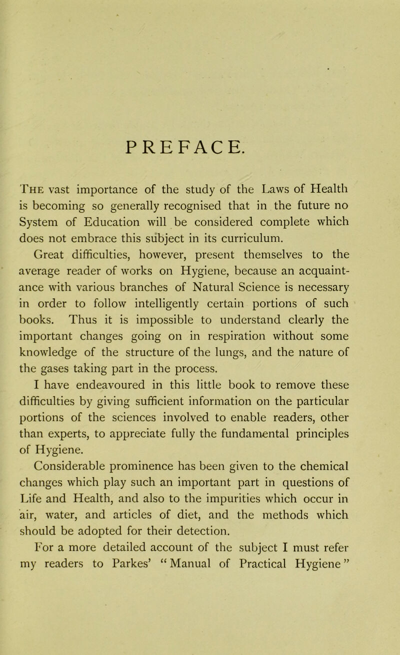 PREFACE. The vast importance of the study of the Laws of Health is becoming so generally recognised that in the future no System of Education will be considered complete which does not embrace this subject in its curriculum. Great difficulties, however, present themselves to the average reader of works on Hygiene, because an acquaint- ance with various branches of Natural Science is necessary in order to follow intelligently certain portions of such books. Thus it is impossible to understand clearly the important changes going on in respiration without some knowledge of the structure of the lungs, and the nature of the gases taking part in the process. I have endeavoured in this little book to remove these difficulties by giving sufficient information on the particular portions of the sciences involved to enable readers, other than experts, to appreciate fully the fundamental principles of Hygiene. Considerable prominence has been given to the chemical changes which play such an important part in questions of Life and Health, and also to the impurities which occur in air, water, and articles of diet, and the methods which should be adopted for their detection. For a more detailed account of the subject I must refer my readers to Parkes’ “ Manual of Practical Hygiene ”