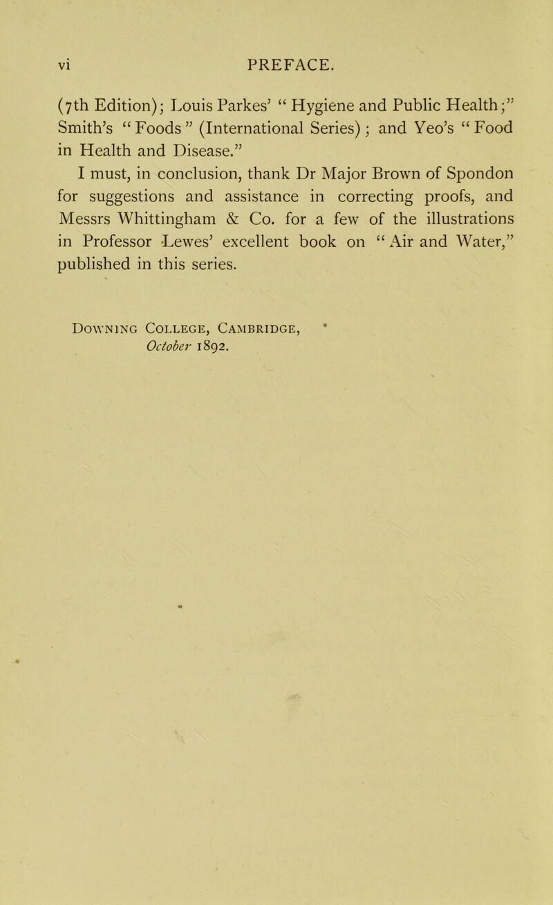 (7th Edition); Louis Parkes’ “ Hygiene and Public Health;” Smith’s “Foods” (International Series); and Yeo’s “Food in Health and Disease.” I must, in conclusion, thank Dr Major Brown of Spondon for suggestions and assistance in correcting proofs, and Messrs Whittingham & Co. for a few of the illustrations in Professor Lewes’ excellent book on “ Air and Water,” published in this series. Downing College, Cambridge, October 1892.