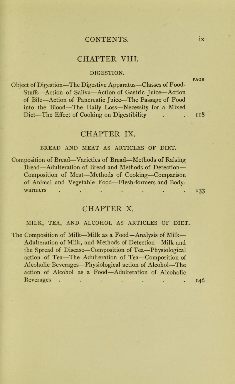 CHAPTER VIII. DIGESTION. PAGE Object of Digestion—The Digestive Apparatus—Classes of Food- stuffs—Action of Saliva—Action of Gastric Juice—Action of Bile—Action of Pancreatic Juice—The Passage of Food into the Blood—The Daily Loss—Necessity for a Mixed Diet—The Effect of Cooking on Digestibility . .118 CHAPTER IX. BREAD AND MEAT AS ARTICLES OF DIET. Composition of Bread—Varieties of Bread—Methods of Raising Bread—Adulteration of Bread and Methods of Detection— Composition of Meat—Methods of Cooking—Comparison of Animal and Vegetable Food—Flesh-formers and Body- warmers . . . . . . . 133 CHAPTER X. MILK, TEA, AND ALCOHOL AS ARTICLES OF DIET. The Composition of Milk—Milk as a Food—Analysis of Milk— Adulteration of Milk, and Methods of Detection—Milk and the Spread of Disease—Composition of Tea—Physiological action of Tea—The Adulteration of Tea—Composition of Alcoholic Beverages—Physiological action of Alcohol—The action of Alcohol as a Food—Adulteration of Alcoholic Beverages ....... 146