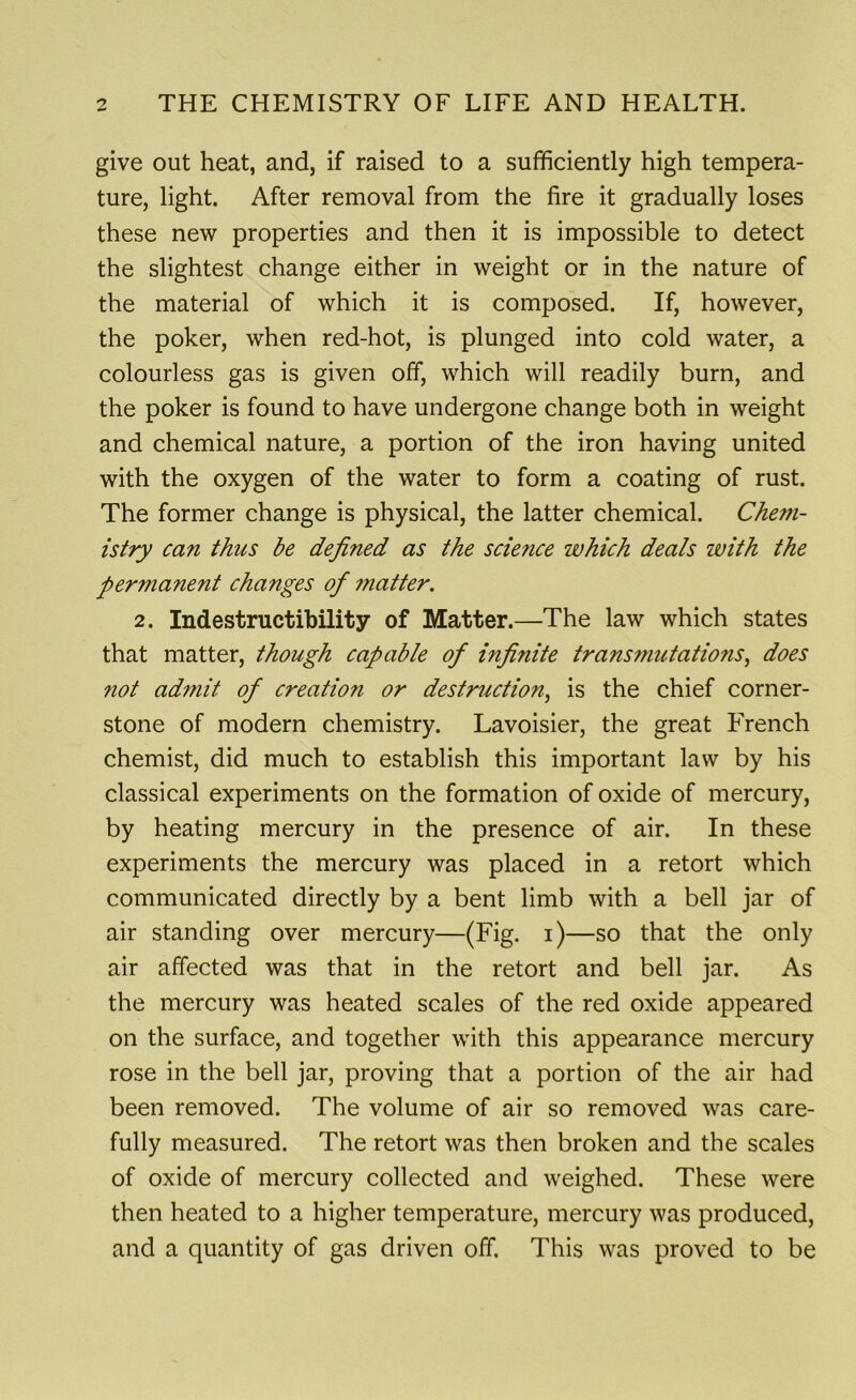 give out heat, and, if raised to a sufficiently high tempera- ture, light. After removal from the fire it gradually loses these new properties and then it is impossible to detect the slightest change either in weight or in the nature of the material of which it is composed. If, however, the poker, when red-hot, is plunged into cold water, a colourless gas is given off, which will readily burn, and the poker is found to have undergone change both in weight and chemical nature, a portion of the iron having united with the oxygen of the water to form a coating of rust. The former change is physical, the latter chemical. Chem- istry can thus be defined as the science which deals with the permanent changes of 7?iatter. 2. Indestructibility of Matter.—The law which states that matter, though capable of infinite transmutations, does not admit of creatio?i or destruction, is the chief corner- stone of modern chemistry. Lavoisier, the great French chemist, did much to establish this important law by his classical experiments on the formation of oxide of mercury, by heating mercury in the presence of air. In these experiments the mercury was placed in a retort which communicated directly by a bent limb with a bell jar of air standing over mercury—(Fig. i)—so that the only air affected was that in the retort and bell jar. As the mercury was heated scales of the red oxide appeared on the surface, and together with this appearance mercury rose in the bell jar, proving that a portion of the air had been removed. The volume of air so removed was care- fully measured. The retort was then broken and the scales of oxide of mercury collected and weighed. These were then heated to a higher temperature, mercury was produced, and a quantity of gas driven off. This was proved to be