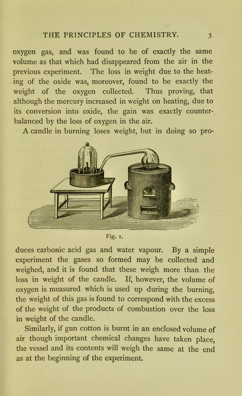 oxygen gas, and was found to be of exactly the same volume as that which had disappeared from the air in the previous experiment. The loss in weight due to the heat- ing of the oxide was, moreover, found to be exactly the weight of the oxygen collected. Thus proving, that although the mercury increased in weight on heating, due to its conversion into oxide, the gain was exactly counter- balanced by the loss of oxygen in the air. A candle in burning loses weight, but in doing so pro- Fig. i. duces carbonic acid gas and water vapour. By a simple experiment the gases so formed may be collected and weighed, and it is found that these weigh more than the loss in weight of the candle. If, however, the volume of oxygen is measured which is used up during the burning, the weight of this gas is found to correspond with the excess of the weight of the products of combustion over the loss in weight of the candle. Similarly, if gun cotton is burnt in an enclosed volume of air though important chemical changes have taken place, the vessel and its contents will weigh the same at the end as at the beginning of the experiment.