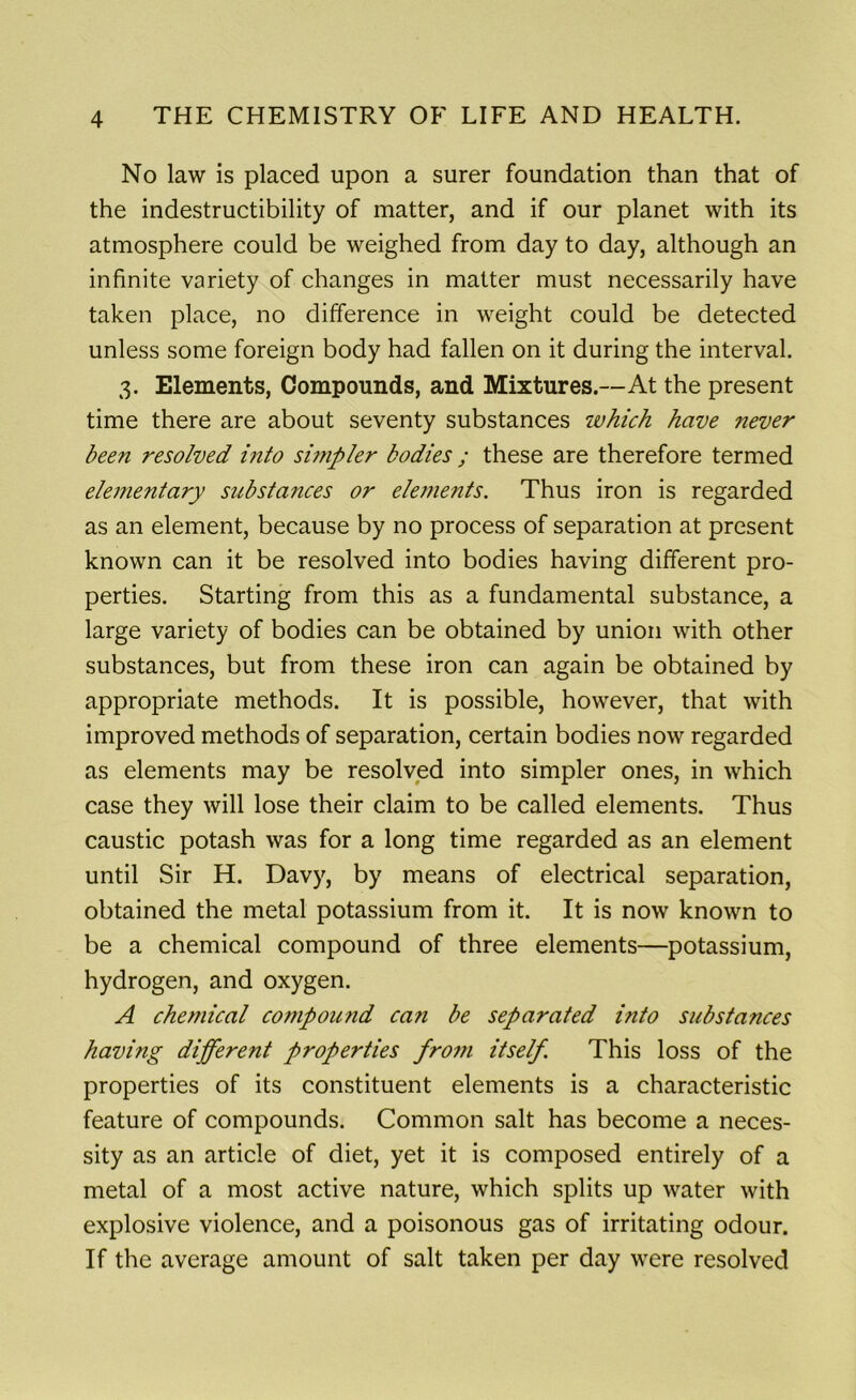 No law is placed upon a surer foundation than that of the indestructibility of matter, and if our planet with its atmosphere could be weighed from day to day, although an infinite variety of changes in matter must necessarily have taken place, no difference in weight could be detected unless some foreign body had fallen on it during the interval. 3. Elements, Compounds, and Mixtures.—At the present time there are about seventy substances which have never been resolved into simpler bodies ; these are therefore termed elementary substances or elements. Thus iron is regarded as an element, because by no process of separation at present known can it be resolved into bodies having different pro- perties. Starting from this as a fundamental substance, a large variety of bodies can be obtained by union with other substances, but from these iron can again be obtained by appropriate methods. It is possible, however, that with improved methods of separation, certain bodies now regarded as elements may be resolved into simpler ones, in which case they will lose their claim to be called elements. Thus caustic potash was for a long time regarded as an element until Sir H. Davy, by means of electrical separation, obtained the metal potassium from it. It is now known to be a chemical compound of three elements—potassium, hydrogen, and oxygen. A chemical compound can be separated into substances having different properties from itself. This loss of the properties of its constituent elements is a characteristic feature of compounds. Common salt has become a neces- sity as an article of diet, yet it is composed entirely of a metal of a most active nature, which splits up water with explosive violence, and a poisonous gas of irritating odour. If the average amount of salt taken per day were resolved