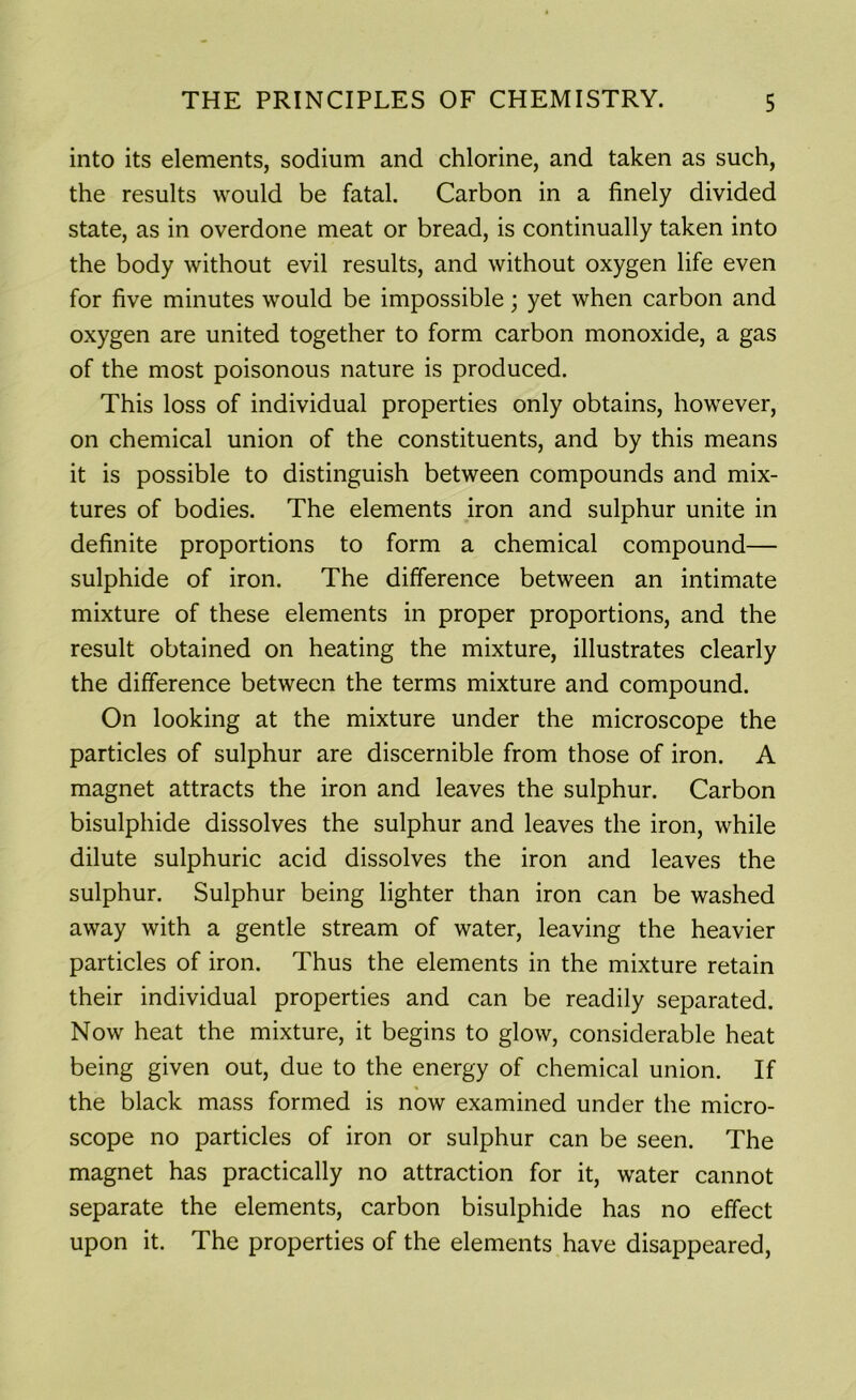 into its elements, sodium and chlorine, and taken as such, the results would be fatal. Carbon in a finely divided state, as in overdone meat or bread, is continually taken into the body without evil results, and without oxygen life even for five minutes would be impossible; yet when carbon and oxygen are united together to form carbon monoxide, a gas of the most poisonous nature is produced. This loss of individual properties only obtains, however, on chemical union of the constituents, and by this means it is possible to distinguish between compounds and mix- tures of bodies. The elements iron and sulphur unite in definite proportions to form a chemical compound— sulphide of iron. The difference between an intimate mixture of these elements in proper proportions, and the result obtained on heating the mixture, illustrates clearly the difference between the terms mixture and compound. On looking at the mixture under the microscope the particles of sulphur are discernible from those of iron. A magnet attracts the iron and leaves the sulphur. Carbon bisulphide dissolves the sulphur and leaves the iron, while dilute sulphuric acid dissolves the iron and leaves the sulphur. Sulphur being lighter than iron can be washed away with a gentle stream of water, leaving the heavier particles of iron. Thus the elements in the mixture retain their individual properties and can be readily separated. Now heat the mixture, it begins to glow, considerable heat being given out, due to the energy of chemical union. If the black mass formed is now examined under the micro- scope no particles of iron or sulphur can be seen. The magnet has practically no attraction for it, water cannot separate the elements, carbon bisulphide has no effect upon it. The properties of the elements have disappeared,