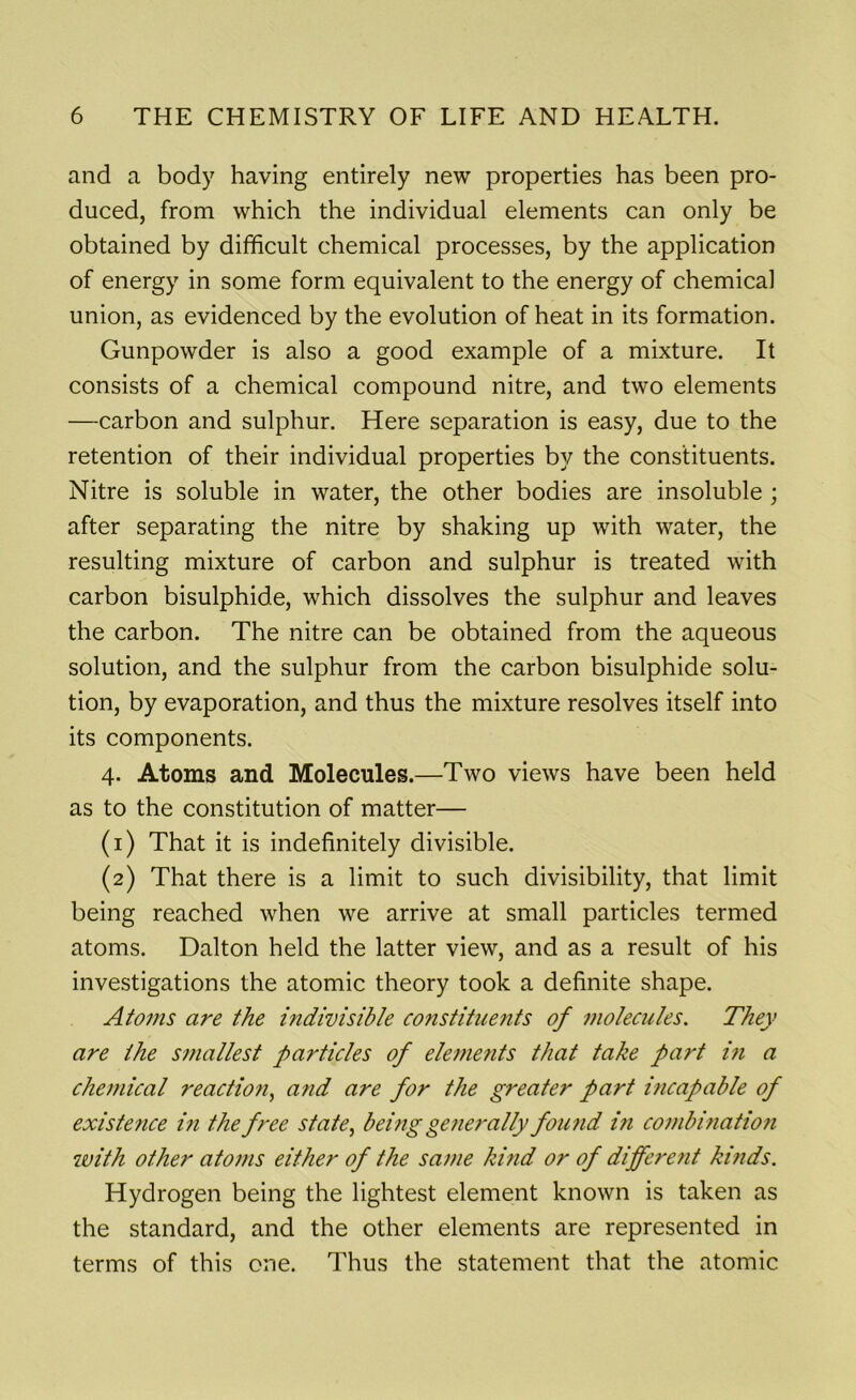 and a body having entirely new properties has been pro- duced, from which the individual elements can only be obtained by difficult chemical processes, by the application of energy in some form equivalent to the energy of chemical union, as evidenced by the evolution of heat in its formation. Gunpowder is also a good example of a mixture. It consists of a chemical compound nitre, and two elements —carbon and sulphur. Here separation is easy, due to the retention of their individual properties by the constituents. Nitre is soluble in water, the other bodies are insoluble ; after separating the nitre by shaking up with water, the resulting mixture of carbon and sulphur is treated with carbon bisulphide, which dissolves the sulphur and leaves the carbon. The nitre can be obtained from the aqueous solution, and the sulphur from the carbon bisulphide solu- tion, by evaporation, and thus the mixture resolves itself into its components. 4. Atoms and Molecules.—Two views have been held as to the constitution of matter— (1) That it is indefinitely divisible. (2) That there is a limit to such divisibility, that limit being reached when we arrive at small particles termed atoms. Dalton held the latter view, and as a result of his investigations the atomic theory took a definite shape. Atoms are the indivisible constituents of molecules. They are the smallest particles of eleme?its that take part in a chemical reactio?i, and are for the greater part i?icapable of existence in the free state, being generally found in combination with other atoms either of the same kind or of dijfere?it kinds. Hydrogen being the lightest element known is taken as the standard, and the other elements are represented in terms of this one. Thus the statement that the atomic