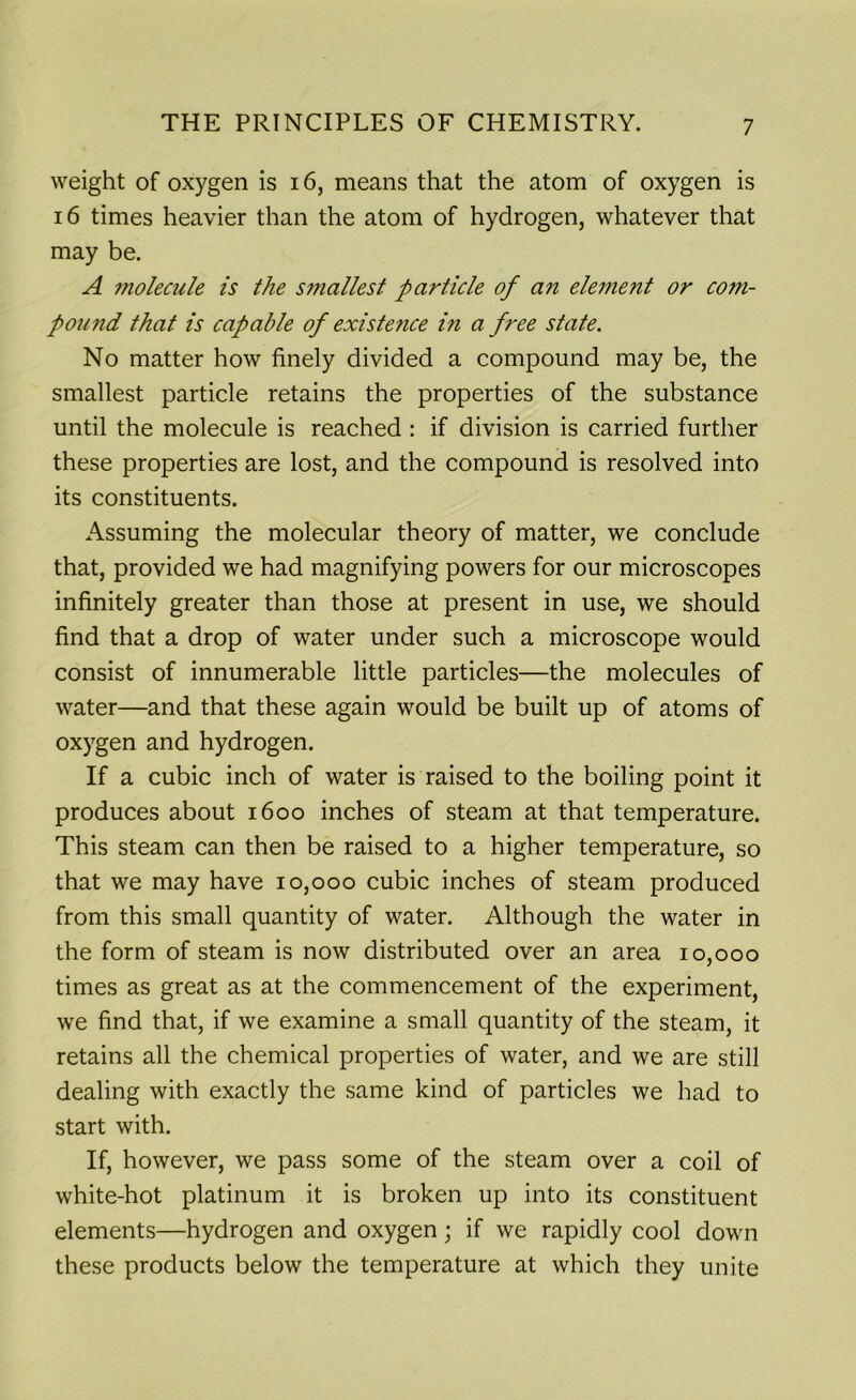 weight of oxygen is 16, means that the atom of oxygen is 16 times heavier than the atom of hydrogen, whatever that may be. A ?nolecule is the s?nallest particle of an element or com- pound that is capable of existe?ice in a free state. No matter how finely divided a compound may be, the smallest particle retains the properties of the substance until the molecule is reached : if division is carried further these properties are lost, and the compound is resolved into its constituents. Assuming the molecular theory of matter, we conclude that, provided we had magnifying powers for our microscopes infinitely greater than those at present in use, we should find that a drop of water under such a microscope would consist of innumerable little particles—the molecules of water—and that these again would be built up of atoms of oxygen and hydrogen. If a cubic inch of water is raised to the boiling point it produces about 1600 inches of steam at that temperature. This steam can then be raised to a higher temperature, so that we may have 10,000 cubic inches of steam produced from this small quantity of water. Although the water in the form of steam is now distributed over an area 10,000 times as great as at the commencement of the experiment, we find that, if we examine a small quantity of the steam, it retains all the chemical properties of water, and we are still dealing with exactly the same kind of particles we had to start with. If, however, we pass some of the steam over a coil of white-hot platinum it is broken up into its constituent elements—hydrogen and oxygen; if we rapidly cool down these products below the temperature at which they unite