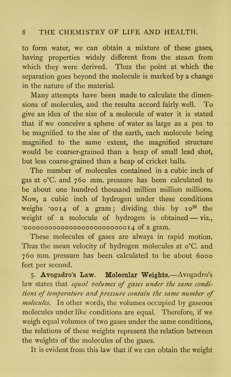 to form water, we can obtain a mixture of these gases, having properties widely different from the steam from which they were derived. Thus the point at which the separation goes beyond the molecule is marked by a change in the nature of the material. Many attempts have been made to calculate the dimen- sions of molecules, and the results accord fairly well. To give an idea of the size of a molecule of water it is stated that if we conceive a sphere of water as large as a pea to be magnified to the size of the earth, each molecule being magnified to the same extent, the magnified structure would be coarser-grained than a heap of small lead shot, but less coarse-grained than a heap of cricket balls. The number of molecules contained in a cubic inch of gas at o°C. and 760 mm. pressure has been calculated to be about one hundred thousand million million millions. Now, a cubic inch of hydrogen under these conditions weighs ’0014 of a gram; dividing this by io23 the weight of a molecule of hydrogen is obtained — viz., '000000000000000000000000014 of a gram. These molecules of gases are always in rapid motion. Thus the mean velocity of hydrogen molecules at o°C. and 760 mm. pressure has been calculated to be about 6000 feet per second. 5. Avogadro’s Law. Molecular Weights.—Avogadro’s law states that equal volumes of gases under the same condi- tions of temperature and pressure contain the same number of molecules. In other words, the volumes occupied by gaseous molecules under like conditions are equal. Therefore, if we weigh equal volumes of two gases under the same conditions, the relations of these weights represent the relation between the weights of the molecules of the gases. It is evident from this law that if we can obtain the weight