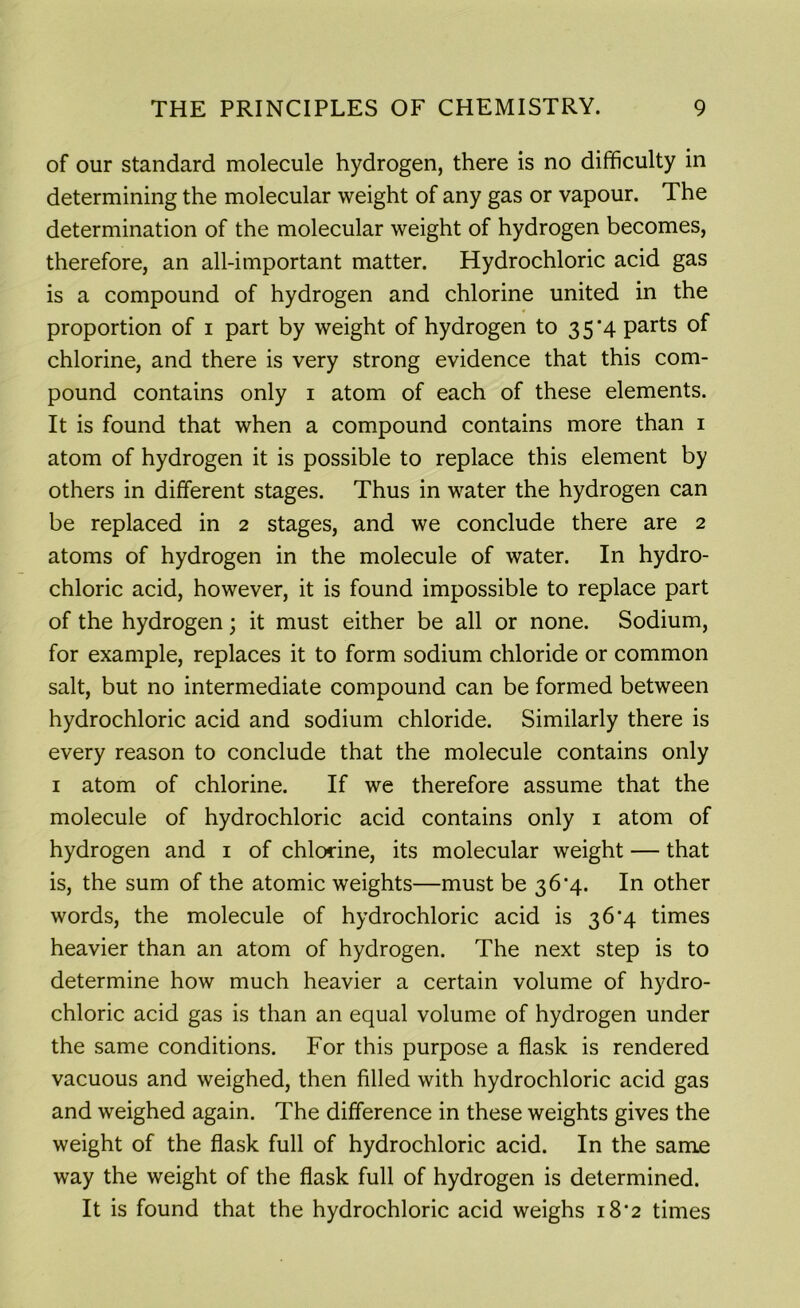 of our standard molecule hydrogen, there is no difficulty in determining the molecular weight of any gas or vapour. The determination of the molecular weight of hydrogen becomes, therefore, an all-important matter. Hydrochloric acid gas is a compound of hydrogen and chlorine united in the proportion of i part by weight of hydrogen to 35*4 parts of chlorine, and there is very strong evidence that this com- pound contains only 1 atom of each of these elements. It is found that when a compound contains more than 1 atom of hydrogen it is possible to replace this element by others in different stages. Thus in water the hydrogen can be replaced in 2 stages, and we conclude there are 2 atoms of hydrogen in the molecule of water. In hydro- chloric acid, however, it is found impossible to replace part of the hydrogen; it must either be all or none. Sodium, for example, replaces it to form sodium chloride or common salt, but no intermediate compound can be formed between hydrochloric acid and sodium chloride. Similarly there is every reason to conclude that the molecule contains only 1 atom of chlorine. If we therefore assume that the molecule of hydrochloric acid contains only 1 atom of hydrogen and 1 of chlorine, its molecular weight — that is, the sum of the atomic weights—must be 36*4. In other words, the molecule of hydrochloric acid is 36*4 times heavier than an atom of hydrogen. The next step is to determine how much heavier a certain volume of hydro- chloric acid gas is than an equal volume of hydrogen under the same conditions. For this purpose a flask is rendered vacuous and weighed, then filled with hydrochloric acid gas and weighed again. The difference in these weights gives the weight of the flask full of hydrochloric acid. In the same way the weight of the flask full of hydrogen is determined. It is found that the hydrochloric acid weighs 18*2 times