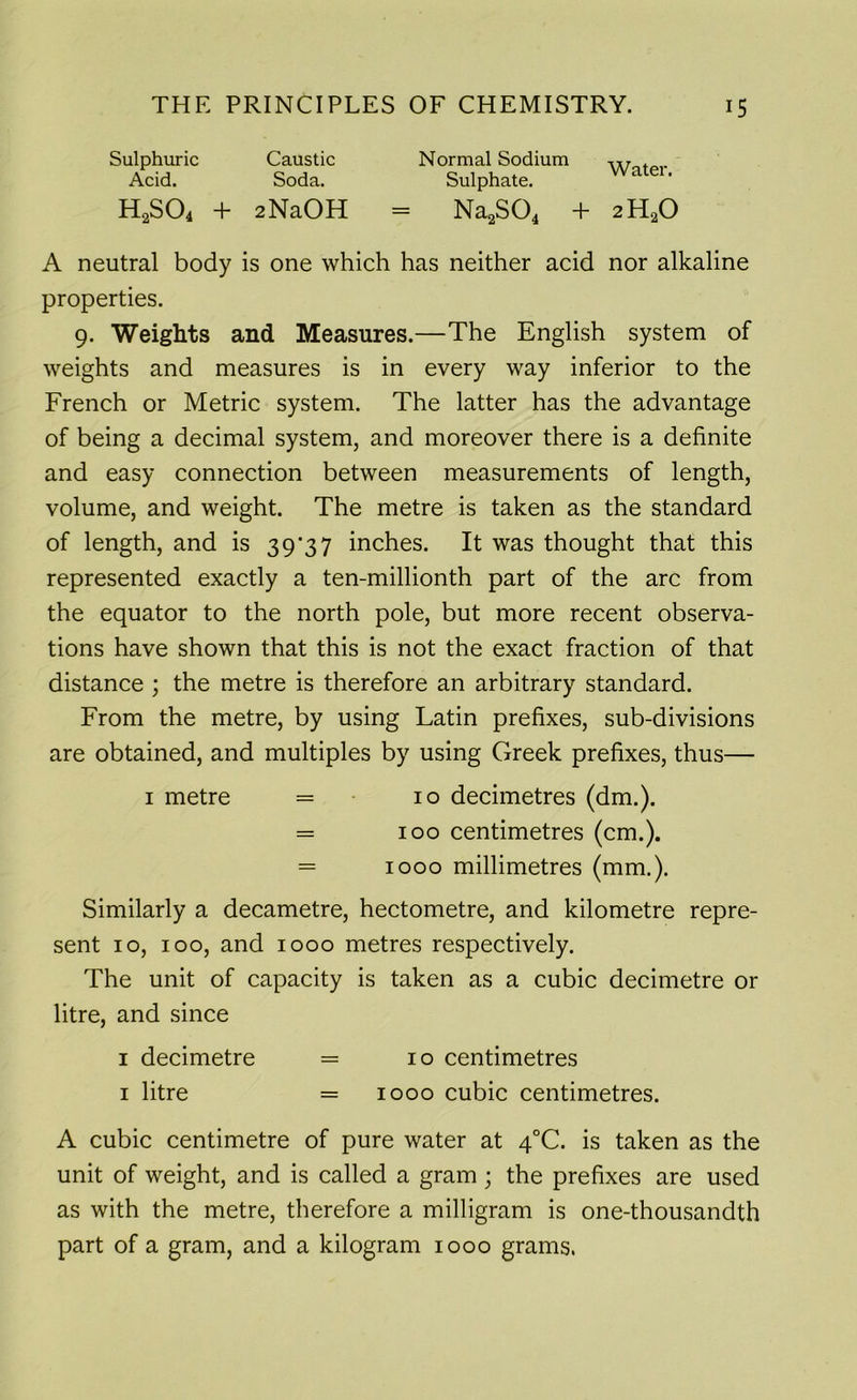 Sulphuric Acid. Caustic Soda. Normal Sodium Sulphate. Water. H2S04 + 2NaOH = Na2S04 + 2H20 A neutral body is one which has neither acid nor alkaline properties. 9. Weights and Measures.—The English system of weights and measures is in every way inferior to the French or Metric system. The latter has the advantage of being a decimal system, and moreover there is a definite and easy connection between measurements of length, volume, and weight. The metre is taken as the standard of length, and is 39*37 inches. It was thought that this represented exactly a ten-millionth part of the arc from the equator to the north pole, but more recent observa- tions have shown that this is not the exact fraction of that distance ; the metre is therefore an arbitrary standard. From the metre, by using Latin prefixes, sub-divisions are obtained, and multiples by using Greek prefixes, thus— Similarly a decametre, hectometre, and kilometre repre- sent 10, 100, and 1000 metres respectively. The unit of capacity is taken as a cubic decimetre or litre, and since A cubic centimetre of pure water at 4°C. is taken as the unit of weight, and is called a gram; the prefixes are used as with the metre, therefore a milligram is one-thousandth part of a gram, and a kilogram 1000 grams. 1 metre 10 decimetres (dm.). 100 centimetres (cm.). 1000 millimetres (mm.). 1 decimetre 1 litre 10 centimetres 1000 cubic centimetres.