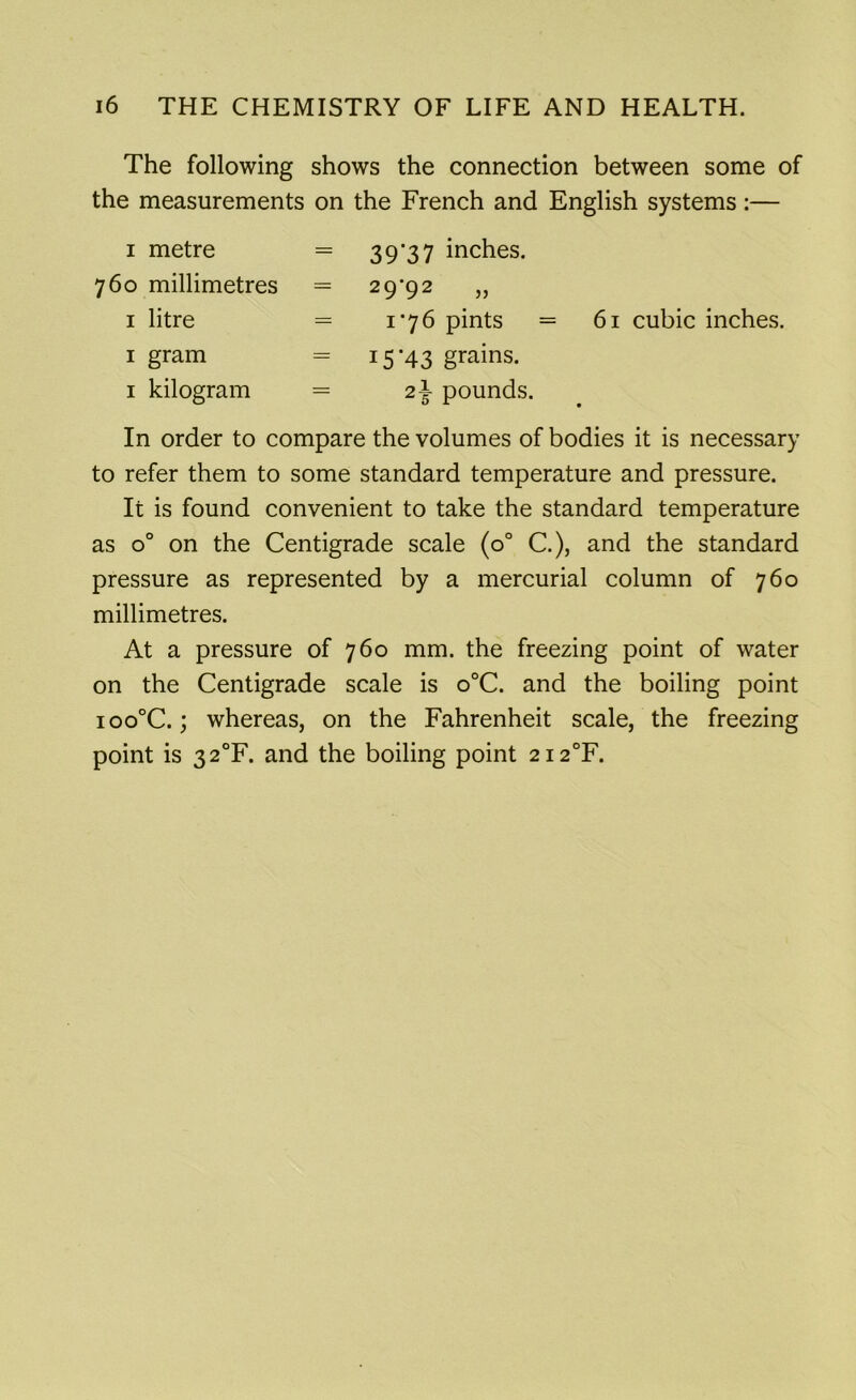 The following shows the connection between some of the measurements on the French and English systems:— i metre = 760 millimetres — 1 litre = 1 gram = 1 kilogram = 39*37 inches. 29'92 >> 1*76 pints = 15*43 grains. 2\ pounds. 61 cubic inches. In order to compare the volumes of bodies it is necessary to refer them to some standard temperature and pressure. It is found convenient to take the standard temperature as o° on the Centigrade scale (0° C.), and the standard pressure as represented by a mercurial column of 760 millimetres. At a pressure of 760 mm. the freezing point of water on the Centigrade scale is o°C. and the boiling point ioo°C.; whereas, on the Fahrenheit scale, the freezing point is 32°F. and the boiling point 2i2°F.