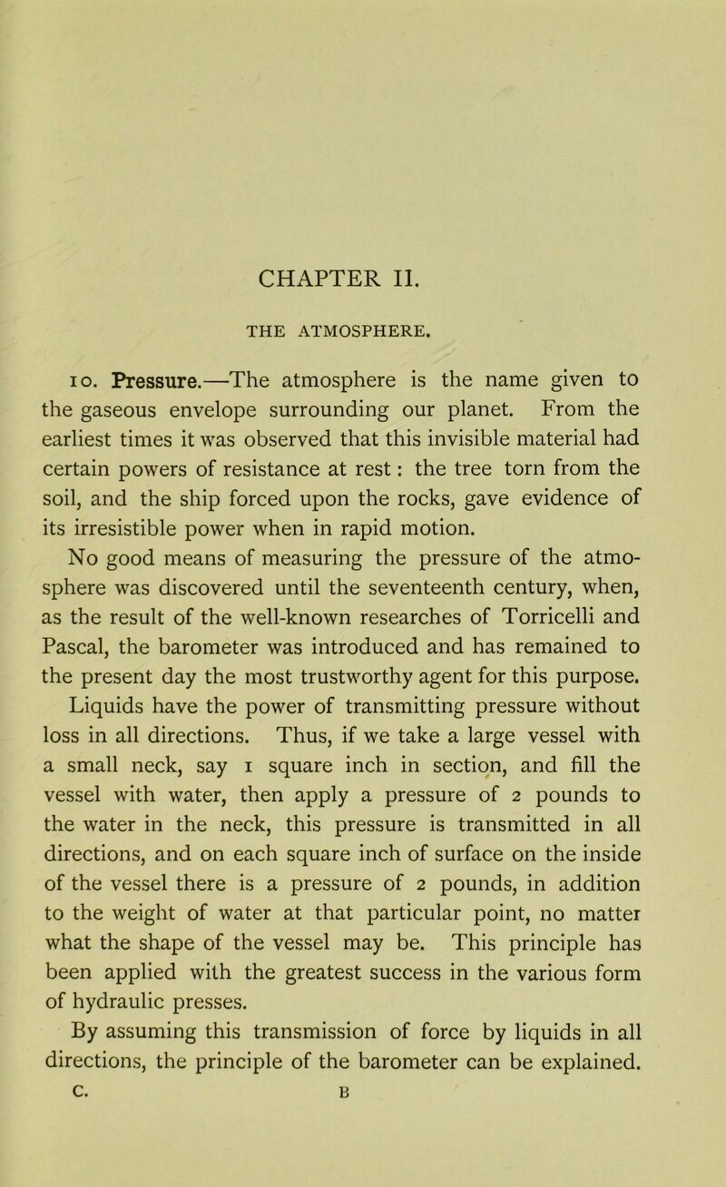 THE ATMOSPHERE. io. Pressure.—The atmosphere is the name given to the gaseous envelope surrounding our planet. From the earliest times it was observed that this invisible material had certain powers of resistance at rest: the tree torn from the soil, and the ship forced upon the rocks, gave evidence of its irresistible power when in rapid motion. No good means of measuring the pressure of the atmo- sphere was discovered until the seventeenth century, when, as the result of the well-known researches of Torricelli and Pascal, the barometer was introduced and has remained to the present day the most trustworthy agent for this purpose. Liquids have the power of transmitting pressure without loss in all directions. Thus, if we take a large vessel with a small neck, say i square inch in section, and fill the vessel with water, then apply a pressure of 2 pounds to the water in the neck, this pressure is transmitted in all directions, and on each square inch of surface on the inside of the vessel there is a pressure of 2 pounds, in addition to the weight of water at that particular point, no matter what the shape of the vessel may be. This principle has been applied with the greatest success in the various form of hydraulic presses. By assuming this transmission of force by liquids in all directions, the principle of the barometer can be explained. c. B