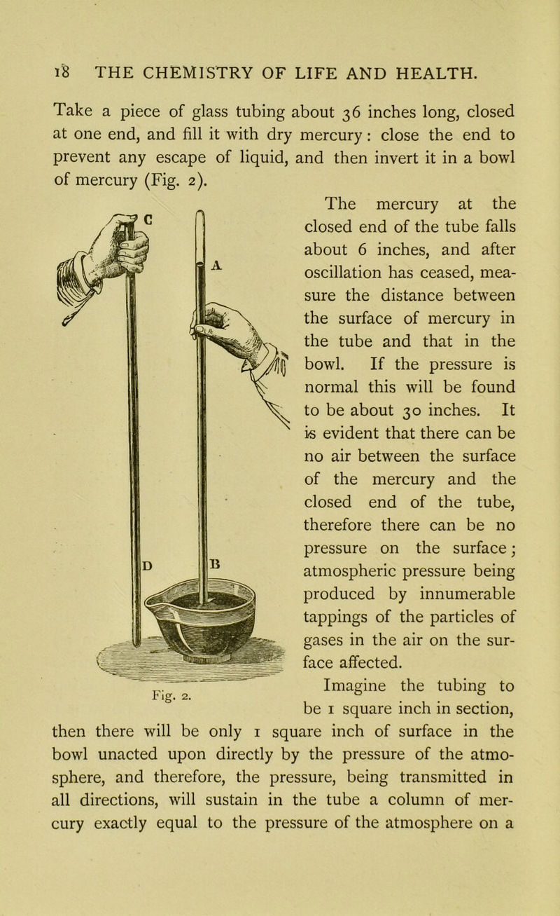 Take a piece of glass tubing about 36 inches long, closed at one end, and fill it with dry mercury: close the end to prevent any escape of liquid, and then invert it in a bowl of mercury (Fig. 2). The mercury at the closed end of the tube falls about 6 inches, and after oscillation has ceased, mea- sure the distance between the surface of mercury in the tube and that in the bowl. If the pressure is normal this will be found to be about 30 inches. It is evident that there can be no air between the surface of the mercury and the closed end of the tube, therefore there can be no pressure on the surface; atmospheric pressure being produced by innumerable tappings of the particles of gases in the air on the sur- face affected. Imagine the tubing to be 1 square inch in section, then there will be only 1 square inch of surface in the bowl unacted upon directly by the pressure of the atmo- sphere, and therefore, the pressure, being transmitted in all directions, will sustain in the tube a column of mer- cury exactly equal to the pressure of the atmosphere on a Fig. 2.