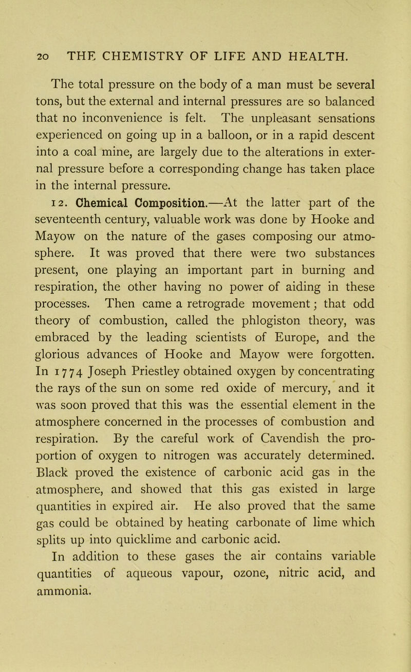 The total pressure on the body of a man must be several tons, but the external and internal pressures are so balanced that no inconvenience is felt. The unpleasant sensations experienced on going up in a balloon, or in a rapid descent into a coal mine, are largely due to the alterations in exter- nal pressure before a corresponding change has taken place in the internal pressure. 12. Chemical Composition.—At the latter part of the seventeenth century, valuable work was done by Hooke and Mayow on the nature of the gases composing our atmo- sphere. It was proved that there were two substances present, one playing an important part in burning and respiration, the other having no power of aiding in these processes. Then came a retrograde movement; that odd theory of combustion, called the phlogiston theory, was embraced by the leading scientists of Europe, and the glorious advances of Hooke and Mayow were forgotten. In 1774 Joseph Priestley obtained oxygen by concentrating the rays of the sun on some red oxide of mercury, and it was soon proved that this was the essential element in the atmosphere concerned in the processes of combustion and respiration. By the careful work of Cavendish the pro- portion of oxygen to nitrogen was accurately determined. Black proved the existence of carbonic acid gas in the atmosphere, and showed that this gas existed in large quantities in expired air. He also proved that the same gas could be obtained by heating carbonate of lime which splits up into quicklime and carbonic acid. In addition to these gases the air contains variable quantities of aqueous vapour, ozone, nitric acid, and ammonia.