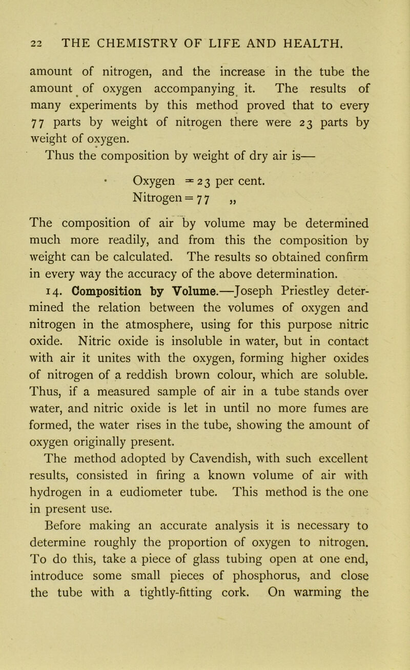 amount of nitrogen, and the increase in the tube the amount of oxygen accompanying it. The results of many experiments by this method proved that to every 77 parts by weight of nitrogen there were 23 parts by weight of oxygen. Thus the composition by weight of dry air is— • Oxygen =23 per cent. Nitrogen =77 „ The composition of air by volume may be determined much more readily, and from this the composition by weight can be calculated. The results so obtained confirm in every way the accuracy of the above determination. 14. Composition by Volume.—Joseph Priestley deter- mined the relation between the volumes of oxygen and nitrogen in the atmosphere, using for this purpose nitric oxide. Nitric oxide is insoluble in water, but in contact with air it unites with the oxygen, forming higher oxides of nitrogen of a reddish brown colour, which are soluble. Thus, if a measured sample of air in a tube stands over water, and nitric oxide is let in until no more fumes are formed, the water rises in the tube, showing the amount of oxygen originally present. The method adopted by Cavendish, with such excellent results, consisted in firing a known volume of air with hydrogen in a eudiometer tube. This method is the one in present use. Before making an accurate analysis it is necessary to determine roughly the proportion of oxygen to nitrogen. To do this, take a piece of glass tubing open at one end, introduce some small pieces of phosphorus, and close the tube with a tightly-fitting cork. On warming the