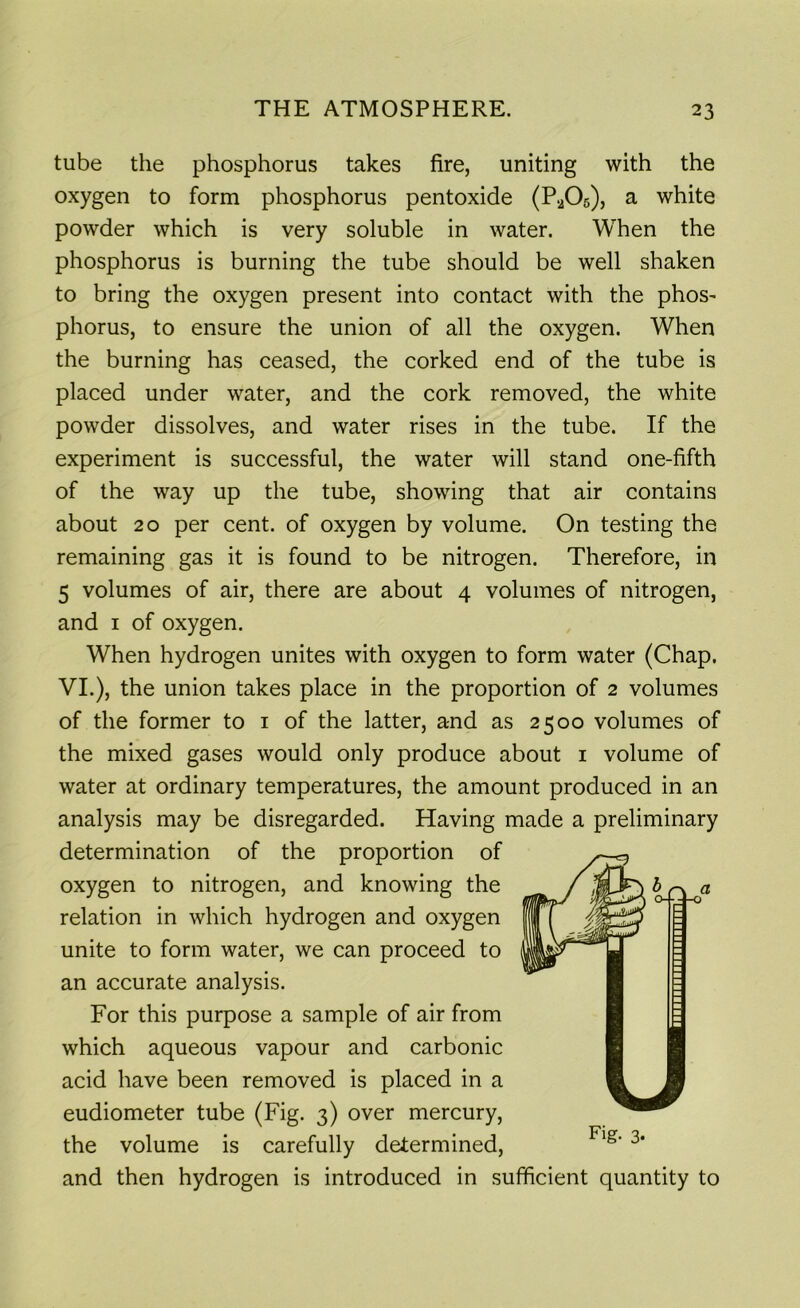 tube the phosphorus takes fire, uniting with the oxygen to form phosphorus pentoxide (P205), a white powder which is very soluble in water. When the phosphorus is burning the tube should be well shaken to bring the oxygen present into contact with the phos^ phorus, to ensure the union of all the oxygen. When the burning has ceased, the corked end of the tube is placed under water, and the cork removed, the white powder dissolves, and water rises in the tube. If the experiment is successful, the water will stand one-fifth of the way up the tube, showing that air contains about 20 per cent, of oxygen by volume. On testing the remaining gas it is found to be nitrogen. Therefore, in 5 volumes of air, there are about 4 volumes of nitrogen, and 1 of oxygen. When hydrogen unites with oxygen to form water (Chap. VI.), the union takes place in the proportion of 2 volumes of the former to 1 of the latter, and as 2500 volumes of the mixed gases would only produce about 1 volume of water at ordinary temperatures, the amount produced in an analysis may be disregarded. Having made a preliminary determination of the proportion of oxygen to nitrogen, and knowing the _ j ^ a relation in which hydrogen and oxygen unite to form water, we can proceed to an accurate analysis. For this purpose a sample of air from which aqueous vapour and carbonic acid have been removed is placed in a eudiometer tube (Fig. 3) over mercury, the volume is carefully determined, and then hydrogen is introduced in sufficient quantity to Fig- 3-