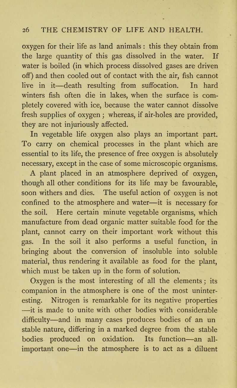 oxygen for their life as land animals : this they obtain from the large quantity of this gas dissolved in the water. If water is boiled (in which process dissolved gases are driven off) and then cooled out of contact with the air, fish cannot live in it—death resulting from suffocation. In hard winters fish often die in lakes, when the surface is com- pletely covered with ice, because the water cannot dissolve fresh supplies of oxygen ; whereas, if air-holes are provided, they are not injuriously affected. In vegetable life oxygen also plays an important part. To carry on chemical processes in the plant which are essential to its life, the presence of free oxygen is absolutely necessary, except in the case of some microscopic organisms. A plant placed in an atmosphere deprived of oxygen, though all other conditions for its life may be favourable, soon withers and dies. The useful action of oxygen is not confined to the atmosphere and water—it is necessary for the soil. Here certain minute vegetable organisms, which manufacture from dead organic matter suitable food for the plant, cannot carry on their important work without this gas. In the soil it also performs a useful function, in bringing about the conversion of insoluble into soluble material, thus rendering it available as food for the plant, which must be taken up in the form of solution. Oxygen is the most interesting of all the elements; its companion in the atmosphere is one of the most uninter- esting. Nitrogen is remarkable for its negative properties —it is made to unite with other bodies with considerable difficulty—and in many cases produces bodies of an un stable nature, differing in a marked degree from the stable bodies produced on oxidation. Its function—an all- important one—in the atmosphere is to act as a diluent