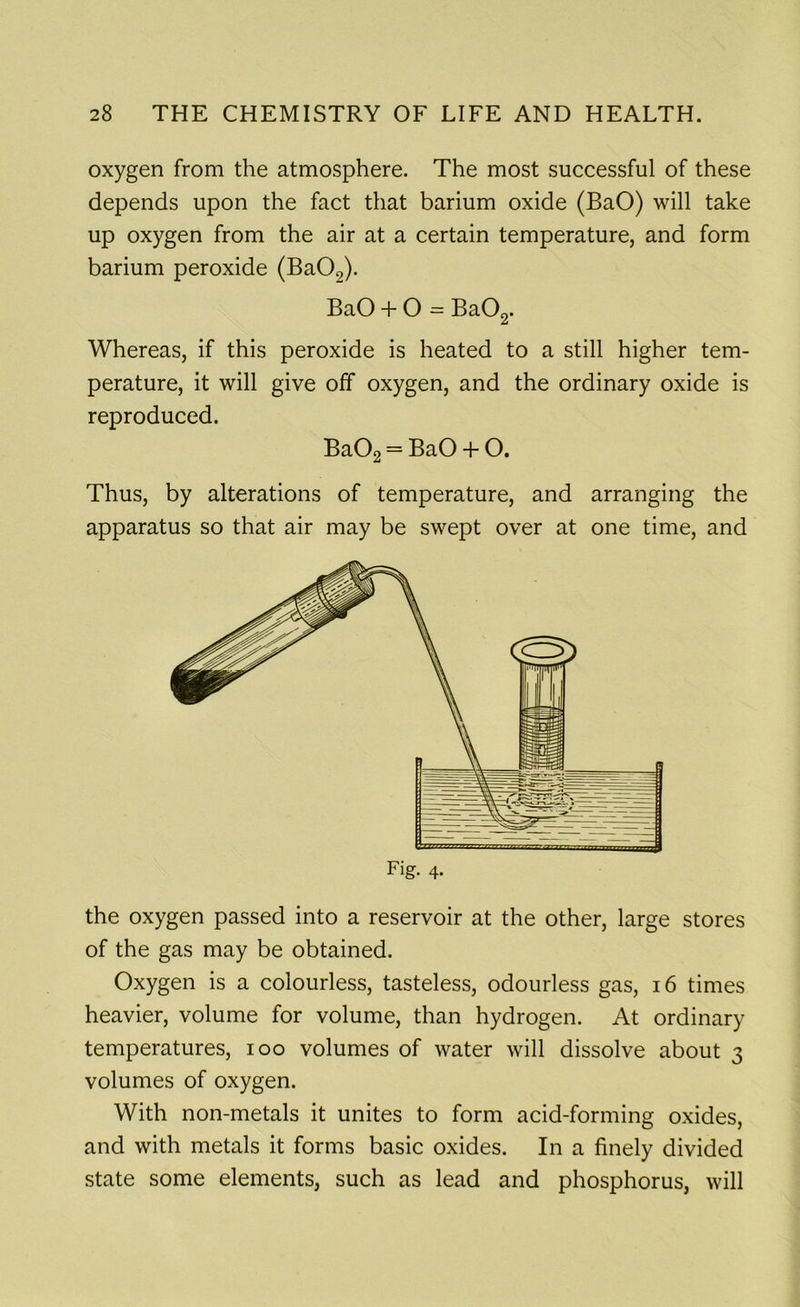 oxygen from the atmosphere. The most successful of these depends upon the fact that barium oxide (BaO) will take up oxygen from the air at a certain temperature, and form barium peroxide (Ba02). BaO + O = Ba02. Whereas, if this peroxide is heated to a still higher tem- perature, it will give off oxygen, and the ordinary oxide is reproduced. Ba02 = BaO + O. Thus, by alterations of temperature, and arranging the apparatus so that air may be swept over at one time, and the oxygen passed into a reservoir at the other, large stores of the gas may be obtained. Oxygen is a colourless, tasteless, odourless gas, 16 times heavier, volume for volume, than hydrogen. At ordinary temperatures, ioo volumes of water will dissolve about 3 volumes of oxygen. With non-metals it unites to form acid-forming oxides, and with metals it forms basic oxides. In a finely divided state some elements, such as lead and phosphorus, will