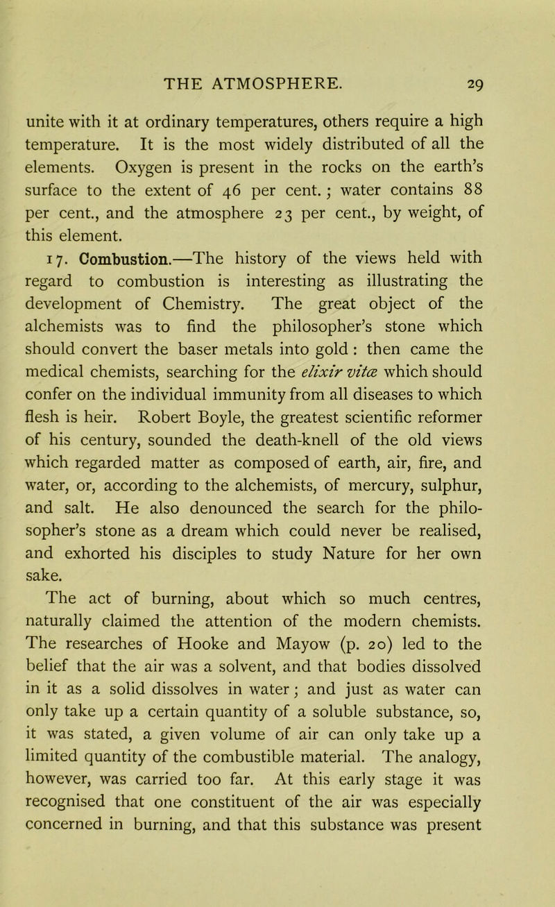 unite with it at ordinary temperatures, others require a high temperature. It is the most widely distributed of all the elements. Oxygen is present in the rocks on the earth’s surface to the extent of 46 per cent.; water contains 88 per cent., and the atmosphere 23 per cent., by weight, of this element. 17. Combustion.—The history of the views held with regard to combustion is interesting as illustrating the development of Chemistry. The great object of the alchemists was to find the philosopher’s stone which should convert the baser metals into gold : then came the medical chemists, searching for the elixir vita which should confer on the individual immunity from all diseases to which flesh is heir. Robert Boyle, the greatest scientific reformer of his century, sounded the death-knell of the old views which regarded matter as composed of earth, air, fire, and water, or, according to the alchemists, of mercury, sulphur, and salt. He also denounced the search for the philo- sopher’s stone as a dream which could never be realised, and exhorted his disciples to study Nature for her own sake. The act of burning, about which so much centres, naturally claimed the attention of the modern chemists. The researches of Hooke and Mayow (p. 20) led to the belief that the air was a solvent, and that bodies dissolved in it as a solid dissolves in water; and just as water can only take up a certain quantity of a soluble substance, so, it was stated, a given volume of air can only take up a limited quantity of the combustible material. The analogy, however, was carried too far. At this early stage it was recognised that one constituent of the air was especially concerned in burning, and that this substance was present