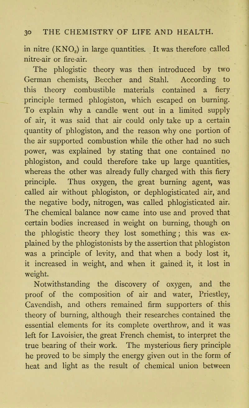 in nitre (KN03) in large quantities. It was therefore called nitre-air or fire-air. The phlogistic theory was then introduced by two German chemists, Beecher and Stahl. According to this theory combustible materials contained a fiery principle termed phlogiston, which escaped on burning. To explain why a candle went out in a limited supply of air, it was said that air could only take up a certain quantity of phlogiston, and the reason why one portion of the air supported combustion while the other had no such power, was explained by stating that one contained no phlogiston, and could therefore take up large quantities, whereas the other was already fully charged with this fiery principle. Thus oxygen, the great burning agent, was called air without phlogiston, or dephlogisticated air, and the negative body, nitrogen, was called phlogisticated air. The chemical balance now came into use and proved that certain bodies increased in weight on burning, though on the phlogistic theory they lost something; this was ex- plained by the phlogistonists by the assertion that phlogiston was a principle of levity, and that when a body lost it, it increased in weight, and when it gained it, it lost in weight. Notwithstanding the discovery of oxygen, and the proof of the composition of air and water, Priestley, Cavendish, and others remained firm supporters of this theory of burning, although their researches contained the essential elements for its complete overthrow, and it was left for Lavoisier, the great French chemist, to interpret the true bearing of their work. The mysterious fiery principle he proved to be simply the energy given out in the form of heat and light as the result of chemical union between