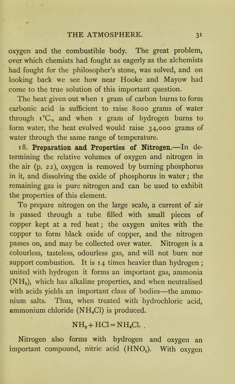 oxygen and the combustible body. The great problem, over which chemists had fought as eagerly as the alchemists had fought for the philosopher’s stone, was solved, and on looking back we see how near Hooke and Mayow had come to the true solution of this important question. The heat given out when 1 gram of carbon burns to form carbonic acid is sufficient to raise 8000 grams of water through i°C., and when 1 gram of hydrogen burns to form water, the heat evolved would raise 34,000 grams of water through the same range of temperature. 18. Preparation and Properties of Nitrogen.—In de- termining the relative volumes of oxygen and nitrogen in the air (p. 22), oxygen is removed by burning phosphorus in it, and dissolving the oxide of phosphorus in water; the remaining gas is pure nitrogen and can be used to exhibit the properties of this element. To prepare nitrogen on the large scale, a current of air is passed through a tube filled with small pieces of copper kept at a red heat; the oxygen unites with the copper to form black oxide of copper, and the nitrogen passes on, and may be collected over water. Nitrogen is a colourless, tasteless, odourless gas, and will not burn nor support combustion. It is 14 times heavier than hydrogen ; united with hydrogen it forms an important gas, ammonia (NH3), which has alkaline properties, and when neutralised with acids yields an important class of bodies—the ammo- nium salts. Thus, when treated with hydrochloric acid, ammonium chloride (NH4C1) is produced. NH8 + HC1 = NH4C1. . Nitrogen also forms with hydrogen and oxygen an important compound, nitric acid (HNOs). With oxygen