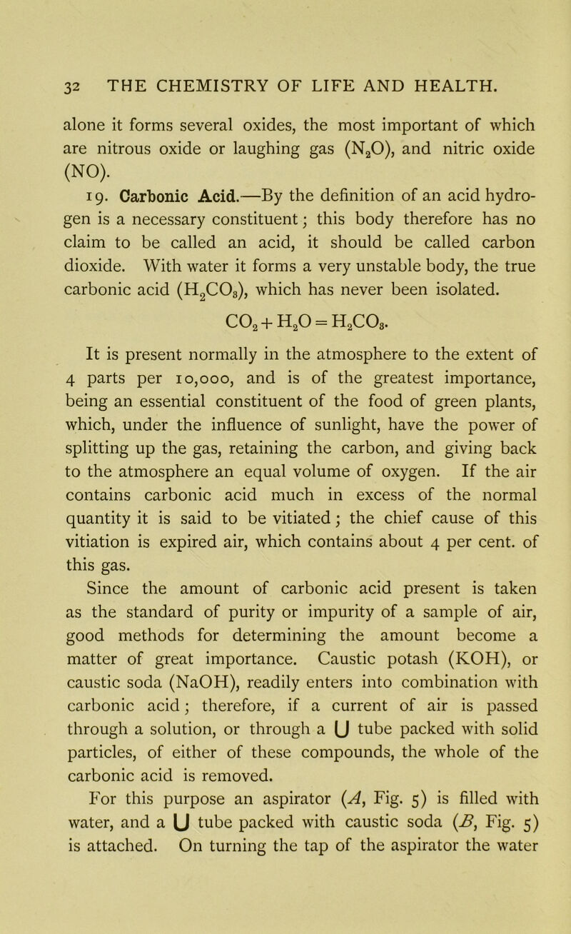 alone it forms several oxides, the most important of which are nitrous oxide or laughing gas (N20), and nitric oxide {n°). 19. Carbonic Acid.—By the definition of an acid hydro- gen is a necessary constituent; this body therefore has no claim to be called an acid, it should be called carbon dioxide. With water it forms a very unstable body, the true carbonic acid (H2C03), which has never been isolated. C02 + H20 = H2C03. It is present normally in the atmosphere to the extent of 4 parts per 10,000, and is of the greatest importance, being an essential constituent of the food of green plants, which, under the influence of sunlight, have the power of splitting up the gas, retaining the carbon, and giving back to the atmosphere an equal volume of oxygen. If the air contains carbonic acid much in excess of the normal quantity it is said to be vitiated; the chief cause of this vitiation is expired air, which contains about 4 per cent, of this gas. Since the amount of carbonic acid present is taken as the standard of purity or impurity of a sample of air, good methods for determining the amount become a matter of great importance. Caustic potash (KOH), or caustic soda (NaOH), readily enters into combination with carbonic acid; therefore, if a current of air is passed through a solution, or through a (J tube packed with solid particles, of either of these compounds, the whole of the carbonic acid is removed. For this purpose an aspirator (A, Fig. 5) is filled with water, and a U tube packed with caustic soda (B, Fig. 5) is attached. On turning the tap of the aspirator the water