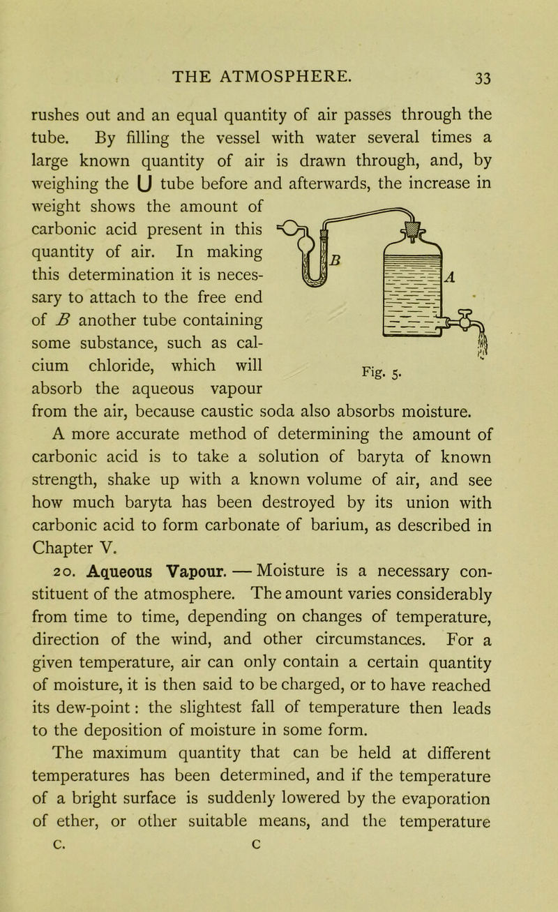 rushes out and an equal quantity of air passes through the tube. By filling the vessel with water several times a large known quantity of air is drawn through, and, by weighing the (J tube before and afterwards, the increase in weight shows the amount of carbonic acid present in this quantity of air. In making this determination it is neces- sary to attach to the free end of B another tube containing some substance, such as cal- cium chloride, which will absorb the aqueous vapour from the air, because caustic soda also absorbs moisture. A more accurate method of determining the amount of carbonic acid is to take a solution of baryta of known strength, shake up with a known volume of air, and see how much baryta has been destroyed by its union with carbonic acid to form carbonate of barium, as described in Chapter V. 20. Aqueous Vapour.—Moisture is a necessary con- stituent of the atmosphere. The amount varies considerably from time to time, depending on changes of temperature, direction of the wind, and other circumstances. For a given temperature, air can only contain a certain quantity of moisture, it is then said to be charged, or to have reached its dew-point: the slightest fall of temperature then leads to the deposition of moisture in some form. The maximum quantity that can be held at different temperatures has been determined, and if the temperature of a bright surface is suddenly lowered by the evaporation of ether, or other suitable means, and the temperature c. c