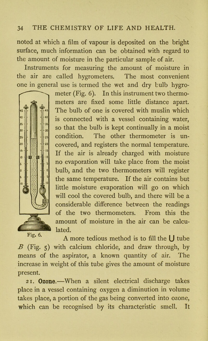 noted at which a film of vapour is deposited on the bright surface, much information can be obtained with regard to the amount of moisture in the particular sample of air. Instruments for measuring the amount of moisture in the air are called hygrometers. The most convenient one in general use is termed the wet and dry bulb hygro- meter (Fig. 6). In this instrument two thermo- meters are fixed some little distance apart. The bulb of one is covered with muslin which is connected with a vessel containing water, so that the bulb is kept continually in a moist condition. The other thermometer is un- covered, and registers the normal temperature. If the air is already charged with moisture no evaporation will take place from the moist bulb, and the two thermometers will register the same temperature. If the air contains but little moisture evaporation will go on which will cool the covered bulb, and there will be a considerable difference between the readings of the two thermometers. From this the amount of moisture in the air can be calcu- lated. A more tedious method is to fill the (J tube B (Fig. 5) with calcium chloride, and draw through, by means of the aspirator, a known quantity of air. The increase in weight of this tube gives the amount of moisture present. 21. Ozone.—When a silent electrical discharge takes place in a vessel containing oxygen a diminution in volume takes place, a portion of the gas being converted into ozone, which can be recognised by its characteristic smell. It