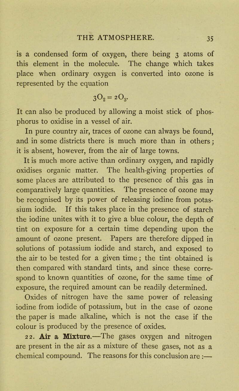is a condensed form of oxygen, there being 3 atoms of this element in the molecule. The change which takes place when ordinary oxygen is converted into ozone is represented by the equation 302 = 2O3. It can also be produced by allowing a moist stick of phos- phorus to oxidise in a vessel of air. In pure country air, traces of ozone can always be found, and in some districts there is much more than in others; it is absent, however, from the air of large towns. It is much more active than ordinary oxygen, and rapidly oxidises organic matter. The health-giving properties of some places are attributed to the presence of this gas in comparatively large quantities. The presence of ozone may be recognised by its power of releasing iodine from potas- sium iodide. If this takes place in the presence of starch the iodine unites with it to give a blue colour, the depth of tint on exposure for a certain time depending upon the amount of ozone present. Papers are therefore dipped in solutions of potassium iodide and starch, and exposed to the air to be tested for a given time; the tint obtained is then compared with standard tints, and since these corre- spond to known quantities of ozone, for the same time of exposure, the required amount can be readily determined. Oxides of nitrogen have the same power of releasing iodine from iodide of potassium, but in the case of ozone the paper is made alkaline, which is not the case if the colour is produced by the presence of oxides. 22. Air a Mixture.—The gases oxygen and nitrogen are present in the air as a mixture of these gases, not as a chemical compound. The reasons for this conclusion are :—