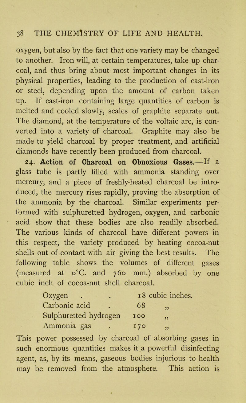 oxygen, but also by the fact that one variety may be changed to another. Iron will, at certain temperatures, take up char- coal, and thus bring about most important changes in its physical properties, leading to the production of cast-iron or steel, depending upon the amount of carbon taken up. If cast-iron containing large quantities of carbon is melted and cooled slowly, scales of graphite separate out. The diamond, at the temperature of the voltaic arc, is con- verted into a variety of charcoal. Graphite may also be made to yield charcoal by proper treatment, and artificial diamonds have recently been produced from charcoal. 24. Action of Charcoal on Obnoxious Gases.—If a glass tube is partly filled with ammonia standing over mercury, and a piece of freshly-heated charcoal be intro- duced, the mercury rises rapidly, proving the absorption of the ammonia by the charcoal. Similar experiments per- formed with sulphuretted hydrogen, oxygen, and carbonic acid show that these bodies are also readily absorbed. The various kinds of charcoal have different powers in this respect, the variety produced by heating cocoa-nut shells out of contact with air giving the best results. The following table shows the volumes of different gases (measured at o°C. and 760 mm.) absorbed by one cubic inch of cocoa-nut shell charcoal. Oxygen 18 cubic inches, Carbonic acid 68 jj Sulphuretted hydrogen 100 >) Ammonia gas 170 }> This power possessed by charcoal of absorbing gases in such enormous quantities makes it a powerful disinfecting agent, as, by its means, gaseous bodies injurious to health may be removed from the atmosphere. This action is