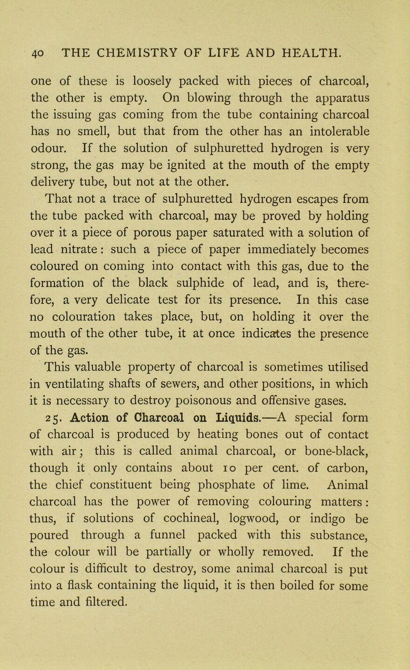 one of these is loosely packed with pieces of charcoal, the other is empty. On blowing through the apparatus the issuing gas coming from the tube containing charcoal has no smell, but that from the other has an intolerable odour. If the solution of sulphuretted hydrogen is very strong, the gas may be ignited at the mouth of the empty delivery tube, but not at the other. That not a trace of sulphuretted hydrogen escapes from the tube packed with charcoal, may be proved by holding over it a piece of porous paper saturated with a solution of lead nitrate: such a piece of paper immediately becomes coloured on coming into contact with this gas, due to the formation of the black sulphide of lead, and is, there- fore, a very delicate test for its presence. In this case no colouration takes place, but, on holding it over the mouth of the other tube, it at once indicates the presence of the gas. This valuable property of charcoal is sometimes utilised in ventilating shafts of sewers, and other positions, in which it is necessary to destroy poisonous and offensive gases. 25. Action of Charcoal on Liquids.—A special form of charcoal is produced by heating bones out of contact with air; this is called animal charcoal, or bone-black, though it only contains about 10 per cent, of carbon, the chief constituent being phosphate of lime. Animal charcoal has the power of removing colouring matters: thus, if solutions of cochineal, logwood, or indigo be poured through a funnel packed with this substance, the colour will be partially or wholly removed. If the colour is difficult to destroy, some animal charcoal is put into a flask containing the liquid, it is then boiled for some time and filtered.