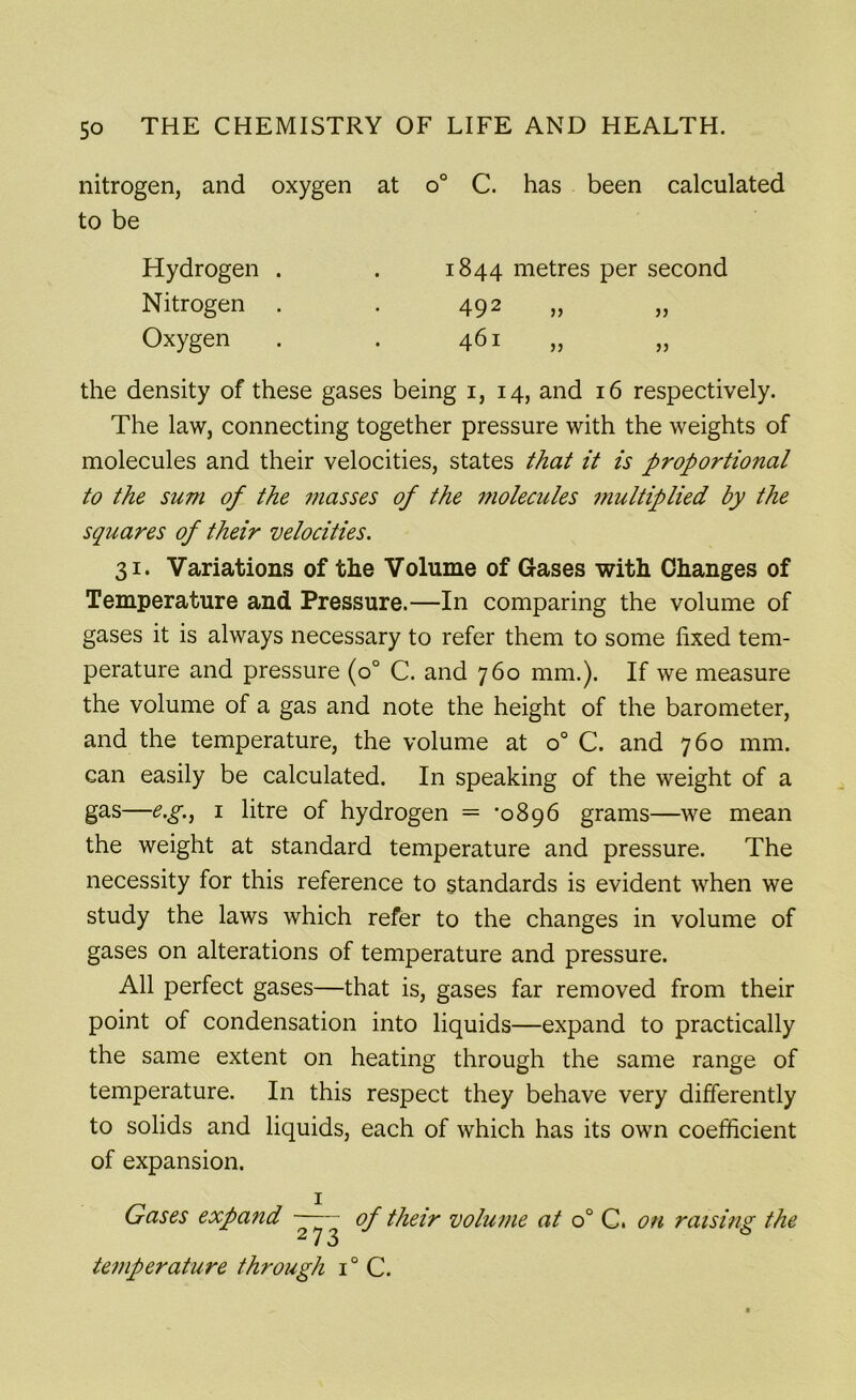nitrogen, and oxygen at o° C. has been calculated to be the density of these gases being i, 14, and 16 respectively. The law, connecting together pressure with the weights of molecules and their velocities, states that it is proportional to the sum of the masses of the molecules multiplied by the squares of their velocities. 31. Variations of the Volume of Gases with Changes of Temperature and Pressure.—In comparing the volume of gases it is always necessary to refer them to some fixed tem- perature and pressure (o° C. and 760 mm.). If we measure the volume of a gas and note the height of the barometer, and the temperature, the volume at o° C. and 760 mm. can easily be calculated. In speaking of the weight of a gas—e.g., 1 litre of hydrogen = ’0896 grams—we mean the weight at standard temperature and pressure. The necessity for this reference to standards is evident when we study the laws which refer to the changes in volume of gases on alterations of temperature and pressure. All perfect gases—that is, gases far removed from their point of condensation into liquids—expand to practically the same extent on heating through the same range of temperature. In this respect they behave very differently to solids and liquids, each of which has its own coefficient of expansion. 1 Gases expand —— of their volume at o° C. on raising the i J temperature through i° C. Hydrogen . Nitrogen Oxygen 1844 metres per second 492 461