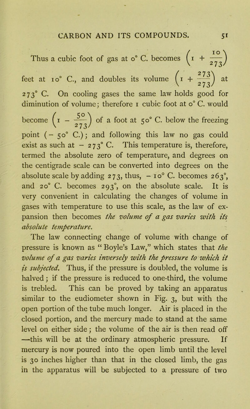 Thus a cubic foot of gas at o° C. becomes ^1 + 2^73/ / 273^ feet at io° C., and doubles its volume ( 1 + ) at V 273/ 2 7 30 C. On cooling gases the same law holds good for diminution of volume; therefore 1 cubic foot at o° C. would become ^1 - °f a foot at 50° C. below the freezing point (- 50° C.); and following this law no gas could exist as such at - 2730 C. This temperature is, therefore, termed the absolute zero of temperature, and degrees on the centigrade scale can be converted into degrees on the absolute scale by adding 273, thus, - io° C. becomes 263°, and 200 C. becomes 2930, on the absolute scale. It is very convenient in calculating the changes of volume in gases with temperature to use this scale, as the law of ex- pansion then becomes the volume of a gas varies with its absolute temperature. The law connecting change of volume with change of pressure is known as “ Boyle’s Law,” which states that the volume of a gas varies inversely with the pressure to which it is subjected. Thus, if the pressure is doubled, the volume is halved; if the pressure is reduced to one-third, the volume is trebled. This can be proved by taking an apparatus similar to the eudiometer shown in Fig. 3, but with the open portion of the tube much longer. Air is placed in the closed portion, and the mercury made to stand at the same level on either side; the volume of the air is then read off —this will be at the ordinary atmospheric pressure. If mercury is now poured into the open limb until the level is 30 inches higher than that in the closed limb, the gas in the apparatus will be subjected to a pressure of two