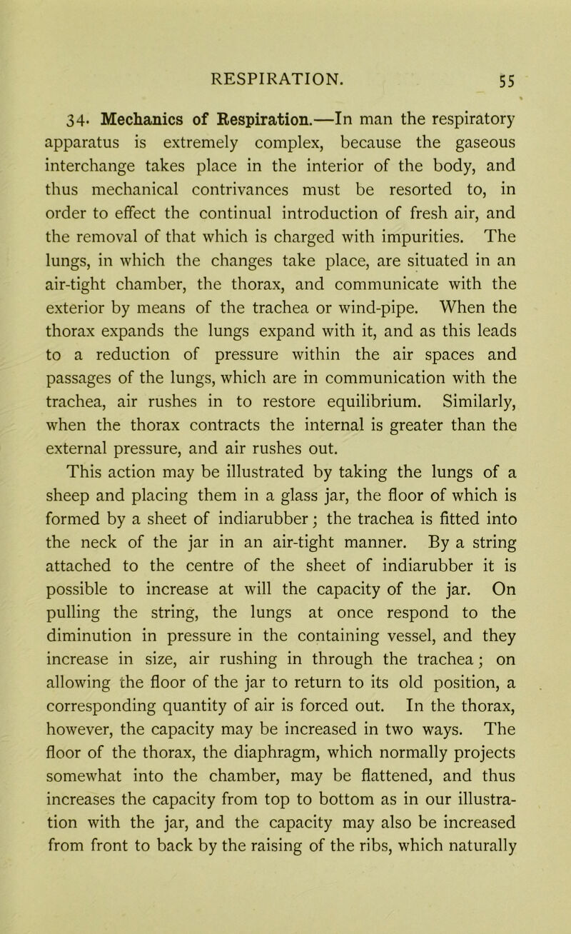 34* Mechanics of Respiration.—In man the respiratory apparatus is extremely complex, because the gaseous interchange takes place in the interior of the body, and thus mechanical contrivances must be resorted to, in order to effect the continual introduction of fresh air, and the removal of that which is charged with impurities. The lungs, in which the changes take place, are situated in an air-tight chamber, the thorax, and communicate with the exterior by means of the trachea or wind-pipe. When the thorax expands the lungs expand with it, and as this leads to a reduction of pressure within the air spaces and passages of the lungs, which are in communication with the trachea, air rushes in to restore equilibrium. Similarly, when the thorax contracts the internal is greater than the external pressure, and air rushes out. This action may be illustrated by taking the lungs of a sheep and placing them in a glass jar, the floor of which is formed by a sheet of indiarubber; the trachea is fitted into the neck of the jar in an air-tight manner. By a string attached to the centre of the sheet of indiarubber it is possible to increase at will the capacity of the jar. On pulling the string, the lungs at once respond to the diminution in pressure in the containing vessel, and they increase in size, air rushing in through the trachea; on allowing the floor of the jar to return to its old position, a corresponding quantity of air is forced out. In the thorax, however, the capacity may be increased in two ways. The floor of the thorax, the diaphragm, which normally projects somewhat into the chamber, may be flattened, and thus increases the capacity from top to bottom as in our illustra- tion with the jar, and the capacity may also be increased from front to back by the raising of the ribs, which naturally