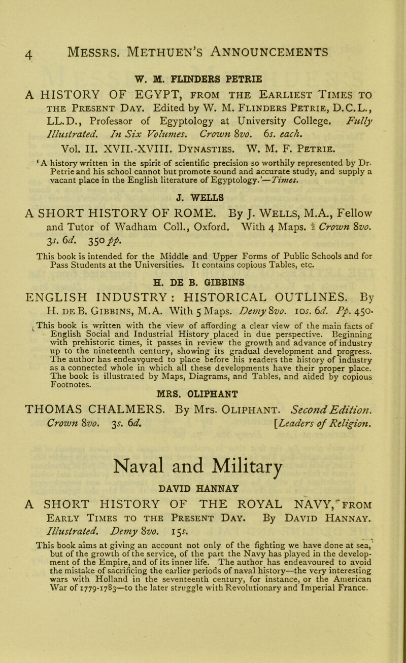 W. M. FLINDERS PETRIE A HISTORY OF EGYPT, from the Earliest Times to the Present Day. Edited by W. M. Flinders Petrie, D.C.L., LL.D., Professor of Egyptology at University College. Fully Illustrated. In Six Volumes. Crown 8vo. 6s. each. Vol. II. XVII.-XVIII. Dynasties. W. M. F. Petrie. ‘A history written in the spirit of scientific precision so worthily represented by Dr. Petrie and his school cannot but promote sound and accurate study, and supply a vacant place in the English literature of Egyptology.’—Times. J. WELLS A SHORT HISTORY OF ROME. By J. Wells, M.A., Fellow and Tutor of Wadham Coll., Oxford. With 4 Maps, i Crown 8vo. 3s. 6d. 350 pp. This book is intended for the Middle and Upper Forms of Public Schools and for Pass Students at the Universities. It contains copious Tables, etc. H. DE B. GIBBINS ENGLISH INDUSTRY : HISTORICAL OUTLINES. By II. de B. Gibbins, M.A. With 5 Maps. DemySvo. 10s. 6d. Pp. 450. t This book is written with the view of affording a clear dew of the main facts of English Social and Industrial History placed in due perspective. Beginning with prehistoric times, it passes in review the growth and advance of industry up to the nineteenth century, showing its gradual development and progress. The author has endeavpured to place before his readers the history of industry as a connected whole in which all these developments have their proper place. The book is illustrated by Maps, Diagrams, and Tables, and aided by copious Footnotes. MRS. OLIPHANT THOMAS CHALMERS. By Mrs. Oliphant. Seco?id Edition. Crozvn 8vo. 3s. 6d. [leaders op Religion. Naval and Military DAVID HANNAY A SHORT HISTORY OF THE ROYAL NAVY,'from Early Times to the Present Day. By David Hannay. Illustrated. Demy 8vo. 151. This book aims at giving an account not only of the fighting we have done at sea, but of the growth of the service, of the part the Navy has played in the develop- ment of the Empire, and of its inner life. The author has endeavoured to avoid the mistake of sacrificing the earlier periods of naval history—the very interesting wars with Holland in the seventeenth century, for instance, or the American War of 1779-1783—to the later struggle with Revolutionary and Imperial France.