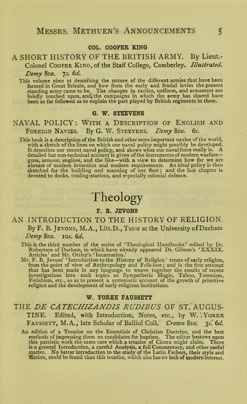 COL. COOPER KING A SHORT HISTORY OF THE BRITISH ARMY. By Lieut.- Colonel Cooper King, of the Staff College, Camberley. Illustrated. Demy 8vo. 7s. 6d. This volume aims at describing the nature of the different armies that have been formed in Great Britain, and how from the early and feudal levies the present standing army came to be. The changes in tactics, uniform, and armament are briefly touched upon, and] the campaigns in which the army has shared have been so far followed as to explain the part played by British regiments in them. G. W. STEEVENS NAVAL POLICY: With a Description of English and Foreign Navies. By G. W. Steevens. Demy Svo. 6s. This book is a description of the British and other more important navies of the world, with a sketch of the lines on which our naval policy might possibly be developed. It describes our recent naval policy, and shows what our naval force really is. A detailed but non-technical account is given of the instruments of modern warfare— guns, armour, engines, and the like—with a view to determine how far we are abreast of modern invention and modern requirements. An ideal policy is then sketched for the building and manning of our fleet; and the last chapter is devoted to docks, coaling-stations, and especially colonial defence. Theology F. B. JEVONS AN INTRODUCTION TO THE HISTORY OF RELIGION. By F. B. Jevons, M. A., Litt.D., Tutor at the University of Durham De?ny Svo. los. 6d. This is the third number of the series of ‘Theological Handbooks' edited by Dr. Robertson of Durham, in which have already appeared Dr. Gibson’s ‘XXXIX. Articles’ and Mr. Ottley’s ‘Incarnation.’ Mr. F. B. Jevons’ ‘ Introduction to the History of Religion’ treats of early religion, from the point of view of Anthropology and Folk-lore ; and is the first attempt that has been made in any language to weave together the results of recent investigations into such topics as Sympathetic Magic, Taboo, Totemism, Fetishism, etc., so as to present a systematic account of the growth of primitive religion and the development of early religious institutions. W. YORKE FAU3SETT THE DE CATECHIZANDIS RUDIBUS OF ST.~AUGUS- TINE. Edited, with Introduction, Notes, etc., by W. .Yorke Faussett, M.A., late Scholar of Balliol Coll. Crown Svo. 35.* 6d. An edition of a Treatise on the Essentials of Christian Doctrine, and the best methods of impressing them on candidates for baptism. The editor bestows upon this patristic work the same care which a treatise of Cicero might claim. There is a general Introduction, a careful Analysis, a full Commentary, and other useful matter. No better introduction to the study of the Latin Fathers, their style and 'diction, could be found than this treatise, which also has no lack of modern interest.